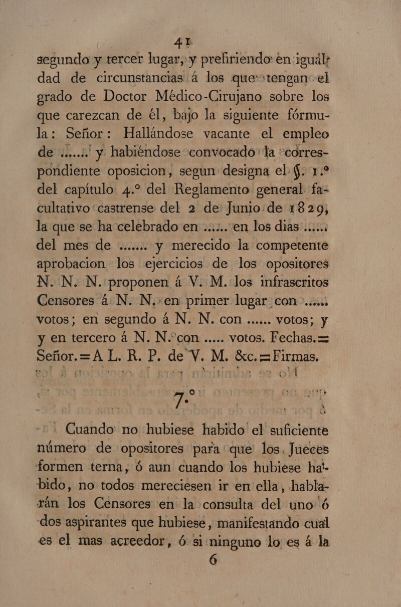 segundo y tercer lugar, y prefiriendo en igual: dad de circunstancias 4 los que'stengan- el orado de Doctor Médico-Cirujano sobre los que carezcan de él, bajo la siguiente fórmu- la: Señor: Hallándose vacante el empleo de .....:. y habiéndose «convocado: la “corres- pondiente oposicion, segun designa el $. 1.2 del capítulo 4.2 del Reglamento general fa- cultativo castrense del 2 de Junio:de 1829, la que se ha celebrado en .......en los dias .....: del mes de ....... y merecido la competente aprobacion los ejercicios de los opositores N. N. N. proponen á V. M. los infrascritos Censores 4: N. N.»en primer lugar con... votos; en segundo á N. N. con ...... votos; y y en tercero á N. N.“con ..... votos. Fechas. = Señor.=A L. R. P. de V. M. Gc. =Firmas. O O ER yA : $ We -=+ Cuando: no hubiese habido' el suficiente número de opositores para que los. Jueces formen terna, Ó aun cuando los hubiese ha!- bido, no todos mereciesen ir en ella, habla- rán los Censores 'en la consulta del uno'ó dos aspirantes que hubiese, manifestando cual es el mas acreedor, ó si:ninguno lo es á la 6