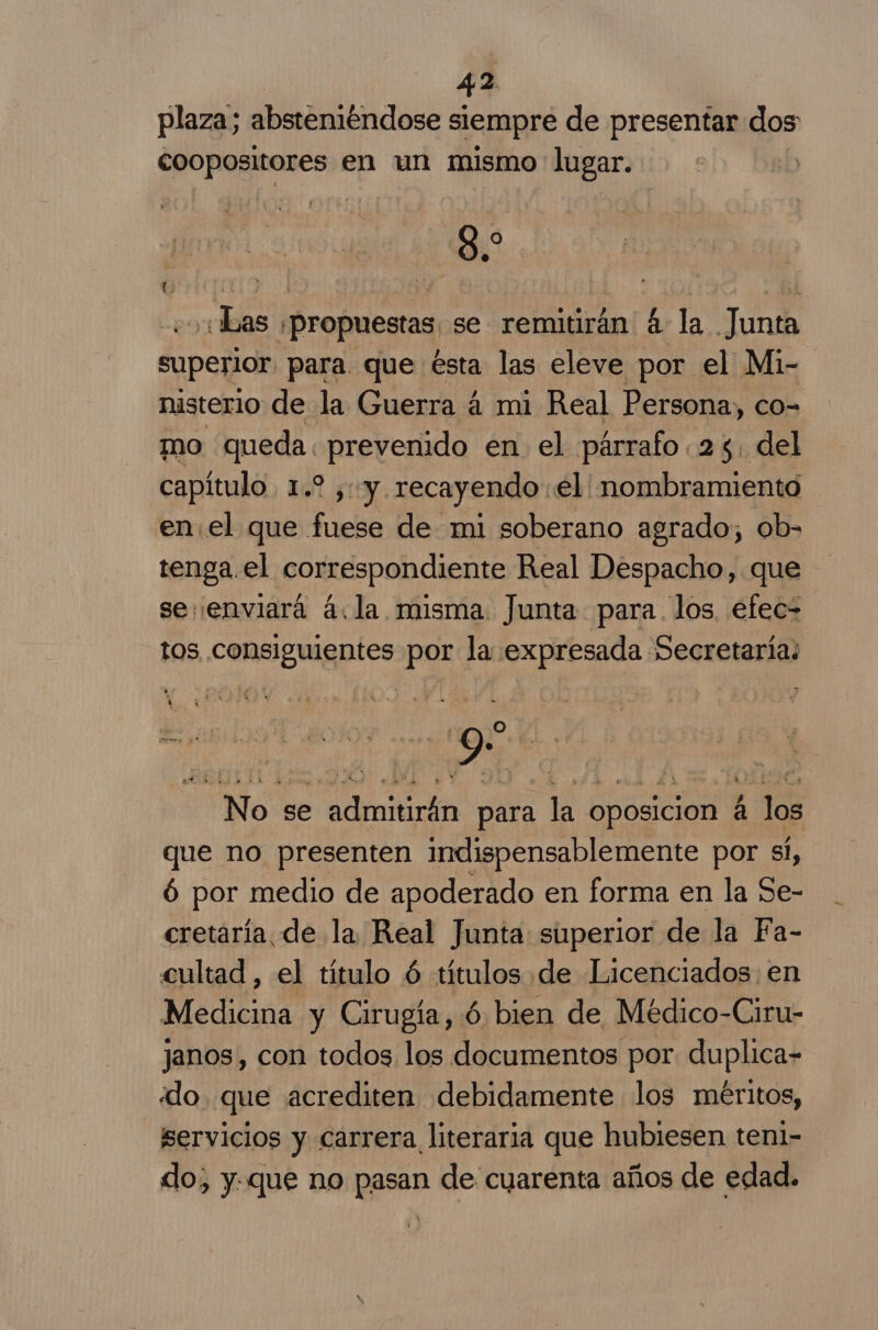 44 plaza; absteniéndose siempre de presentar dos coopositores en un mismo lugar. 8. O Las propuestas se remitirán 4 la Junta superior para. que ésta las eleve por el Mi- nisterio de la Guerra á mi Real Persona, co- mo queda. prevenido en el párrafo 24. del capítulo. 1.2 y: y. recayendo: el' nombramiento enel que fuese de mi soberano agrado; ob- tenga.el correspondiente Real Despacho, que se: enviará á.la misma Junta para. los efec= tos consiguientes por la expresada Secretarias | | 9. , No se admitirán para la oposicion á los que no presenten indispensablemente por si, 6 por medio de apoderado en forma en la Se- cretaría. de la Real Junta superior de la Fa- cultad , el título 6 «títulos de Licenciados: en Medicina y Cirugía, ó bien de Médico-Ciru- janos, con todos los documentos por duplica- «do. que acrediten debidamente los méritos, servicios y carrera literaria que hubiesen teni- do, y.que no pasan de cuarenta años de edad.