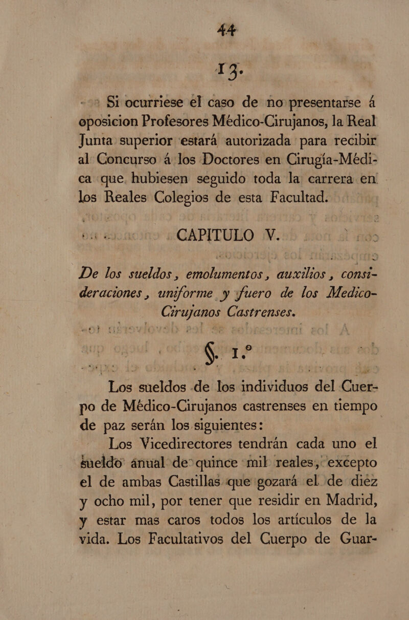 13. + Si ocurriese el caso de no presentarse 4 oposicion Profesores Méedico-Cirujanos, la Real Junta superior estará autorizada para recibir al Concurso 4 los Doctores en Cirugía-Medi- ca que, hubiesen seguido toda la carrera en los Reales Colegios de esta F an dl Ea - CAPITULO v. De de sueldos , AA Dcilión CONSi- deraciones , uniforme y ¡fuero de los Medico- Mia Carr erase, gine ho dlcidos de los higo del Cale po de Médico-Cirujanos castrenses en tiempo de paz serán los siguientes: | Los Vicedirectores tendrán cada uno el sueldo: ánual de: quince mil reales,' excepto el de ambas Castillas que gozará el de diez y ocho mil, por tener que residir en Madrid, y estar mas caros todos los artículos de la vida. Los Facultativos del Cuerpo de Guar-