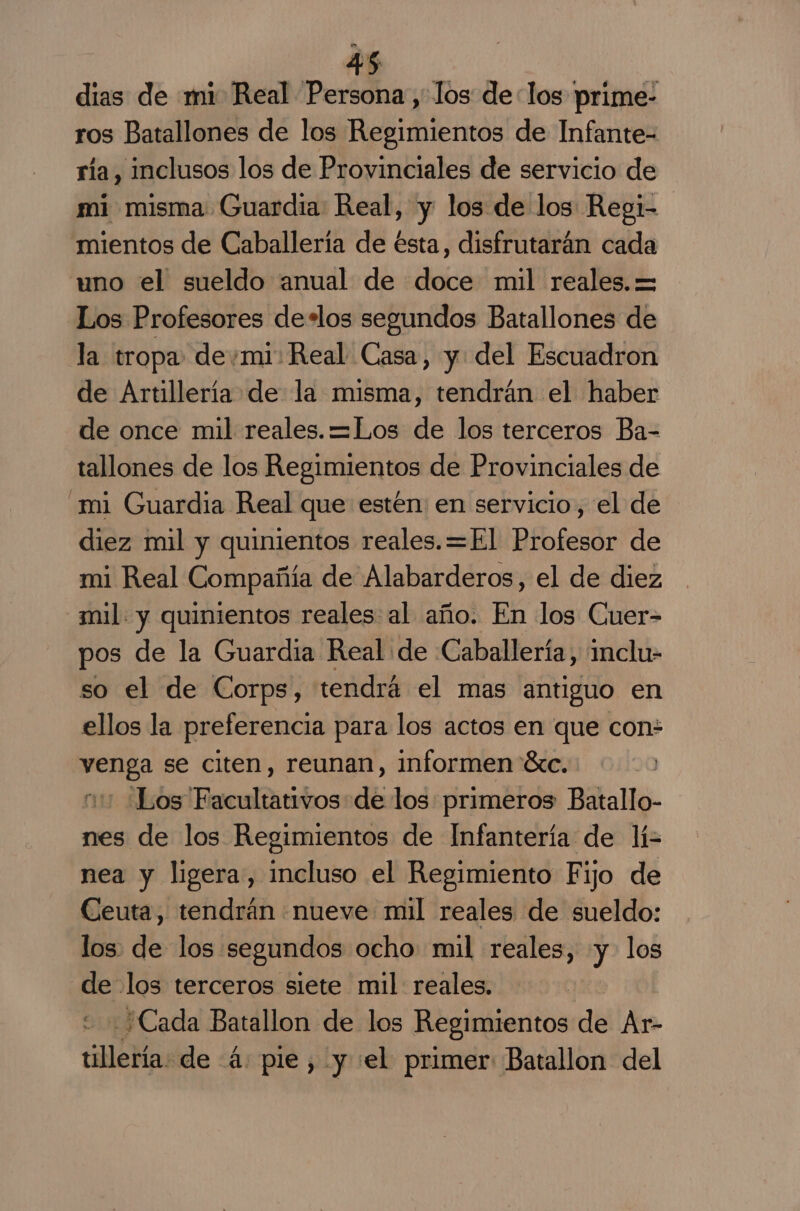 dias de mi Real Persona, los delos prime- ros Batallones de los Regimientos de Infante- ría, inclusos los de Provinciales de servicio de mi misma: Guardia Real, y los de los Regi- mientos de Caballería de ésta, disfrutarán cada uno el sueldo anual de doce mil reales. = Los Profesores de*los segundos Batallones de la tropa demi: Real Casa, y del Escuadron de Artillería de la misma, tendrán el haber de once mil reales. =Los de los terceros Ba- tallones de los Regimientos de Provinciales de mi Guardia Real que estén: en servicio, el de diez mil y quinientos reales. =El Profesor de mi Real Compañía de Alabarderos, el de diez mil. y quinientos reales al año. En los Guer- pos de la Guardia Real de Caballería, inclu- so el de Corps, tendrá el mas antiguo en ellos la preferencia para los actos en que con PES se citen, reunan, informen éxc. Los Facultativos de los primeros Batallo- dt los Regimientos de Infantería de lí= nea y ligera, incluso el Regimiento Fijo de Ceuta, tendrán nueve mil reales de sueldo: los: de los segundos ocho: mil reales, y los &gt; los terceros siete mil: reales. ¿Cada Batallon de los Regimientos de Ar- tillería de 4: pie, y «el primer Batallon del
