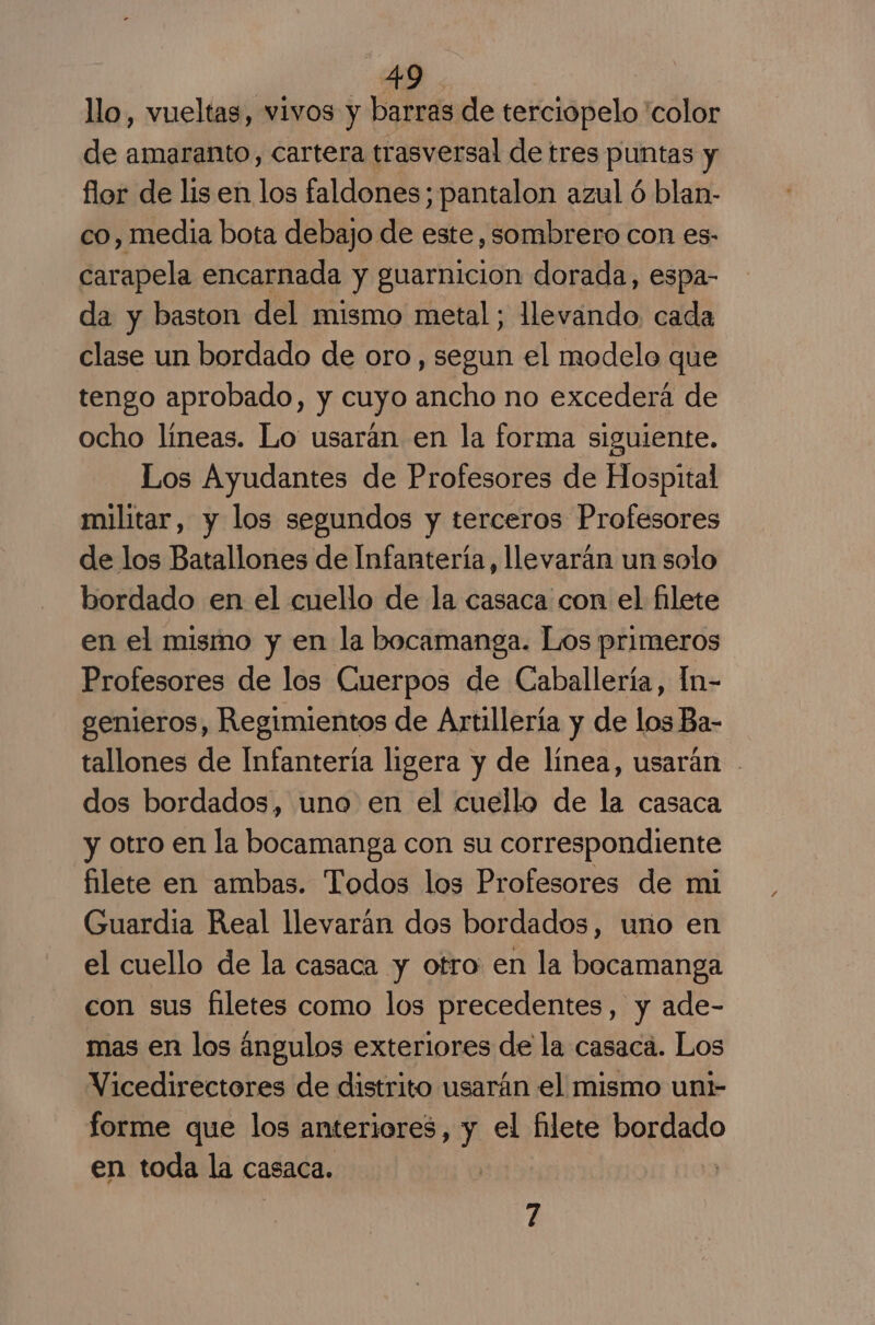 llo, vueltas, vivos y barras de terciopelo 'color de amaranto, cartera trasversal de tres puntas y flor de lisen los faldones; pantalon azul ó blan- co, media bota debajo de este, sombrero con es- carapela encarnada y guarnicion dorada, espa- da y baston del mismo metal; llevando, cada clase un bordado de oro, segun el modelo que tengo aprobado, y cuyo ancho no excederá de ocho líneas. Lo usarán en la forma siguiente. Los Ayudantes de Profesores de Hospital militar, y los segundos y terceros Profesores de los Batallones de Infantería, llevarán un solo bordado en el cuello de la casaca con el filete en el mismo y en la bocamanga. Los primeros Profesores de los Cuerpos de Caballería, In- genieros, Regimientos de Artillería y de los Ba- tallones de Infantería ligera y de línea, usarán - dos bordados, uno en el cuello de la casaca y otro en la bocamanga con su correspondiente filete en ambas. Todos los Profesores de mi Guardia Real llevarán dos bordados, uno en el cuello de la casaca y otro en la bocamanga con sus filetes como los precedentes, y ade- mas en los ángulos exteriores de la casaca. Los Vicedirectores de distrito usarán el mismo unt- forme que los anteriores, y el filete bordado en toda la casaca. | 7