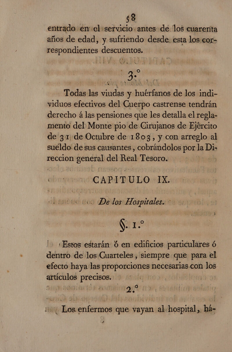 entrado en el servicio. antes de. los cuarerita años de edad, y sufriendo desde. esta los.cor- respondientes descuentos. A gs Todas las viudas y huérfanos de los indi- viduos efectivos del Cuerpo castrense tendrán derecho á las pensiones que les detalla el regla- mento del Monte pio de Cirujanos de Ejército de 3.1 de Octubre de 1803, y con arreglo al sueldo. de sus causantes , cobrándolos por la Di&gt; reccion ra PA! idiád Tesoro. CAPITU ULO TX ¿Di los Hospicales. $. 1 O «Estos estarán ú en edificios particulares ó dentro de los Cuarteles , siempre que para el efecto haya las PrapoRionaa; necesarias.con los artículos precisos. E OOO IIA BRE A TO AOS 0 10 Los enfermos que vayan al hospital, há- sl