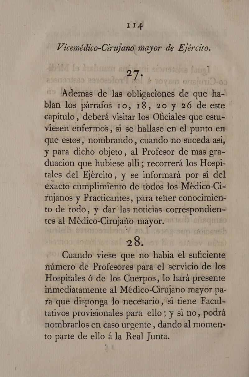Vicemédico-Cirujano mayor de Ejército. 27. Ademas de las obligaciónes de que ha- blan los párrafos 10, 18, 20 y 26 de este capítulo , deberá visitar los Oficiales que estu= viesen enfermos , si se hallase en el punto en que estos, nombrando, cuando no suceda asi, y para dicho objeto, al Profesor de mas gra- duacion que hubiese alli; recorrerá los Hospi- tales del Ejército, y se informará por sí del exacto cumplimiento de todos los Médico-Ci- rujanos y Practicantes, para tener conocimien- to de todo, y dar las noticias correspondien- tes al Médico-Cirujañó mayor. | 200 Cuando viese que no habia el suficiente número de Profesores para el servicio de los Hospitales 6 de los Cuerpos, lo hará presente inmediatamente al Médico-Cirújano mayor pa- ra que disponga lo necesario, si tiene Facul- tativos provisionales para ello; y si no, podrá nombrarlos en caso urgente , dando al momen- to parte de ello á la Real Junta.