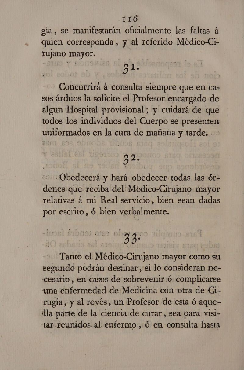 ela, se manifestarán oficialmente las faltas á quien corresponda , y al referido Médico-Ci- TUJano Mayor. Concurrira á consulta siempre que en ca- sos arduos la solicite el Profesor encargado de algun Hospital provisional; y cuidará de que todos tos individuos del Cuerpo se presenten uniformados en la cura de mañana y tarde... 2 2 == -Obedecerá y hará obedecer todas las ór- denes que reciba del Médico-Cirujano mayor relativas á mi Real servicio, bien sean dadas por escrito, ú bien verbalmente. 33 Tanto el Médico: Cirujano mayor como su segundo podrán destinar,:si lo consideran ne- «cesario , en casos de sobrevenir .ó complicarse auna enfermedad de Medicina con otra de Ci- rugía, y al revés, un Profesor de esta ó aque- la parte de la ciencia de curar, sea para visi- tar reunidos. al. enfermo, ó en consulta hasta