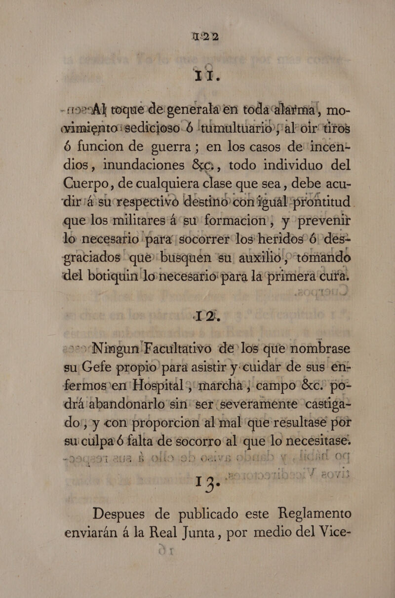 - 1929] toque de generala en toda alarma', mo- orimientosedicjoso-ó 'tumultuario/alr oir tiros ó6 funcion de guerra; en los casos de''incén- dios, inundaciones 8c,, todo individuo del Guerpo, de cualquiera clase que sea, debe acu- diria su: respectivo destino con igual: «prontitud. que los militares 4 su formacion, y 'prevebir lo necesario para. socorrer los: Herida 6 des- graciados que busquen. su auxilio y “rómando del botiquin lo necesario para la: primera cufa. To] 4 12, Ningun Facultativo de los que nombrase su Gefe propio para asistir y:cuidar de sus en: fermos en Hospital; “marcha; campo Ste; po- drá'abandonarlo sin ser:severaménte castiga- do:; y con proporción al mal que resultase por su aculpa és falta de socorro ol dd lo necesitase, ni o ral doy e ) 1 Af 07 , 130 Despues de publicado este Reglamento enviarán á la Real Junta, por medio del Vice-