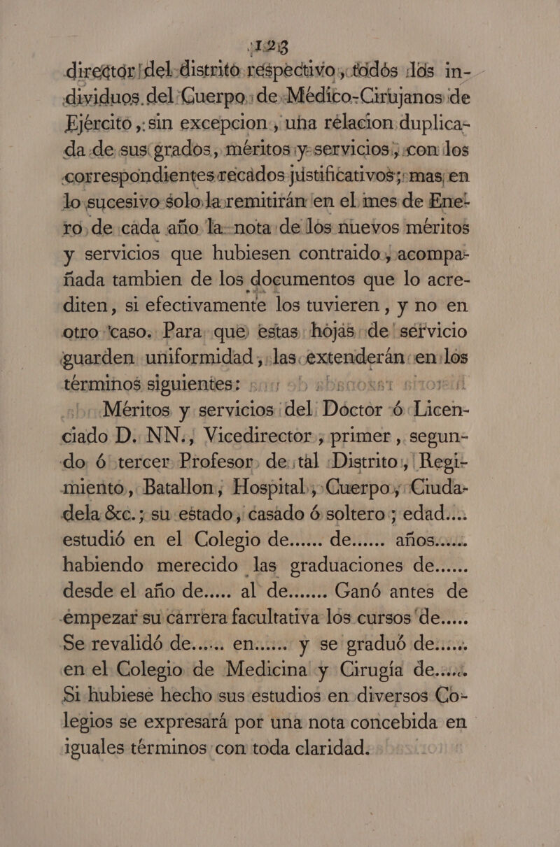 ¿15253 director del distrito respectivo, tadós los in- - dividuos. del. Cuerpo: ¡deMédico-Cirujanos de Ejército ,: sin excepcion:, uha rélacion duplica da de sus grados, méritos ¡y-servicios:, com los correspondientesrecados justificativos;-mas¡en lo:sucesivo solo la. remitirán en el mes de Ene! ro, de cada año la: nota de los nuevos méritos y servicios que hubiesen contraidoy acompa: ñada tambien de los documentos que lo acre- diten, si efectivamente los tuvieren, y no en otro “caso. Para: que, estas hojas de ' séfvicio guarden uniformidad ; las: Arenderáno en: los términos siguientes: ea ob absaokrst sitos «Méritos. y servicios | del: Déctór % dlir. silo D. NN,, Vicedirector., primer , segun- do ú tercer Profesor. de. til Distrito, | Regi- miento, Batallon, Hospital, Cuerpos ¿Ciuda- dela 6c. ; su estado, casado ó soltero; edad.... estudió en el Colegio de...... de...... años... habiendo merecido las graduaciones de... desde el año de..... al de....... Ganó antes de .émpezar su carrera facultativa los cursos de..... Se revalidó de...... en...... y se graduó de....., en el Colegio de Medicina y Cirugía de..... Si hubiese hecho sus estudios en diversos Co- legios se expresará por una nota concebida en iguales términos con toda claridad.