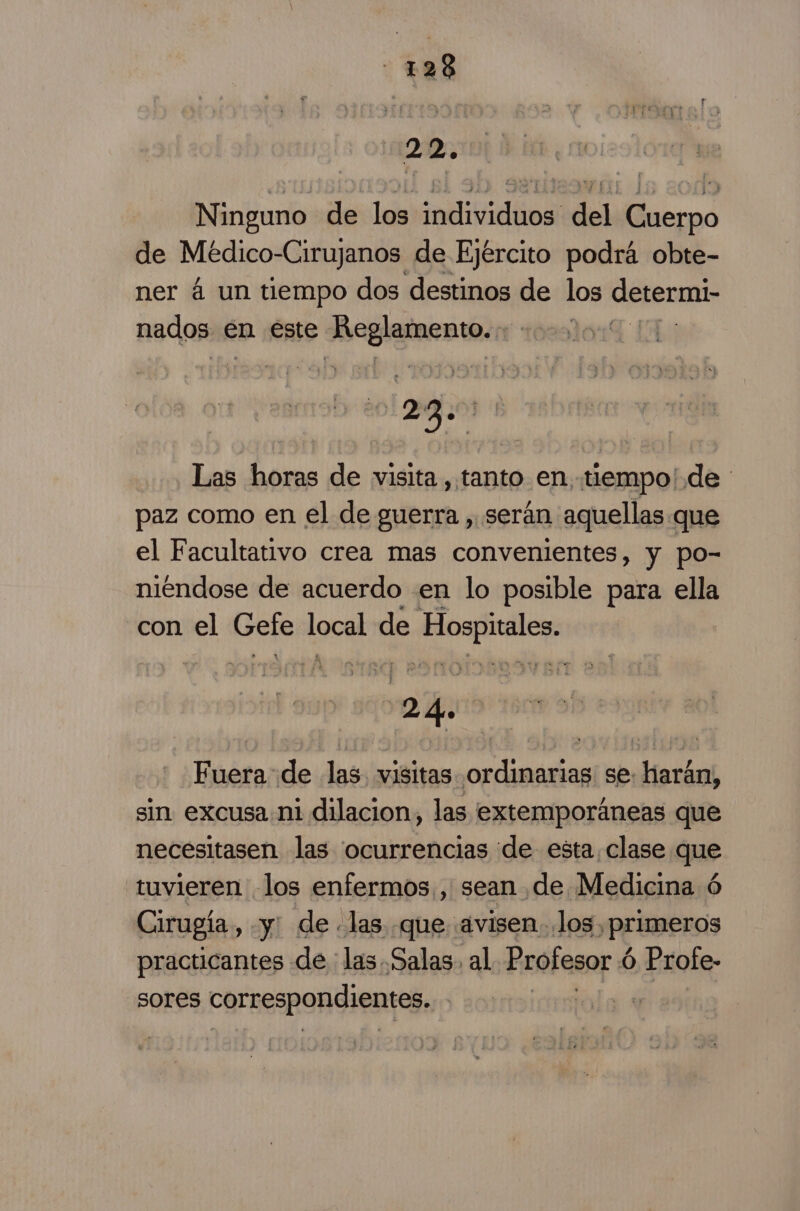 - +28 22. Ninguno de los individuos del Cuerpo de Médico-Cirujanos, de Ejército podrá obte- ner 4 un tiempo dos destinos de los determi: nados en este lero au Las horas de visita , tanto en, tiempo' de paz como en el de guerra , serán aquellas que el Facultativo crea mas convenientes, y po- niendose de acuerdo en lo posible para ella con el Er [got de A a Fuera de las. visitas pared se: harán, sin excusa ni dilacion, las extemporáneas que necesitasen las ocurrencias de esta, clase que tuvieren los enfermos, sean de Medicina ó Cirugía, y. de las que avisen. los, pEuBerOs practicantes de : las Salas. al Profesor é 6 Profe- sores correspondientes. |