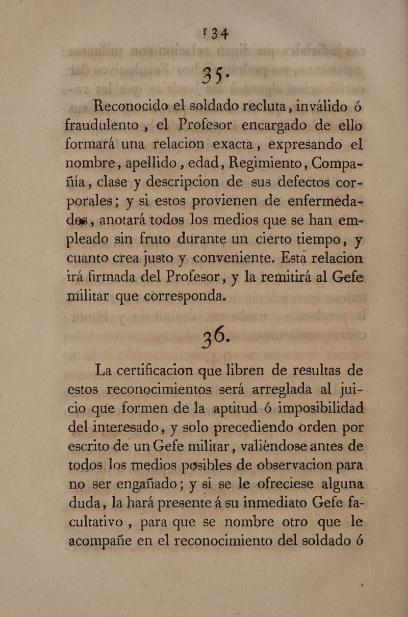 sy Reconocido el soldado recluta , inválido ó fraudulento , el Profesor encargado de ello formará una relacion exacta, expresando el. nombre, apellido , edad, Regimiento, Compa- ñía, clase y descripcion de sus defectos cor- porales; y sl estos provienen de enfermeda- des, anotará todos los medios que se han em- pleado sin fruto durante un cierto tiempo, y cuanto crea justo y conveniente. Esta relacion 1rá firmada del Profesor, y la remitirá al Gefe militar que corresponda. 36. La certificacion que libren de resultas de estos reconocimientos será arreglada al jui- cio que formen de la aptitud ó imposibilidad del interesado, y solo precediendo orden por escrito de un Gefe militar, valiendose antes de - todos los medios posibles de observacion para no ser engañado; y sl se le -ofreciese alguna duda, la hará presente á su inmediato Gefe fa- cultativo , para que se nombre otro que le acompañe en el reconocimiento del soldado ó