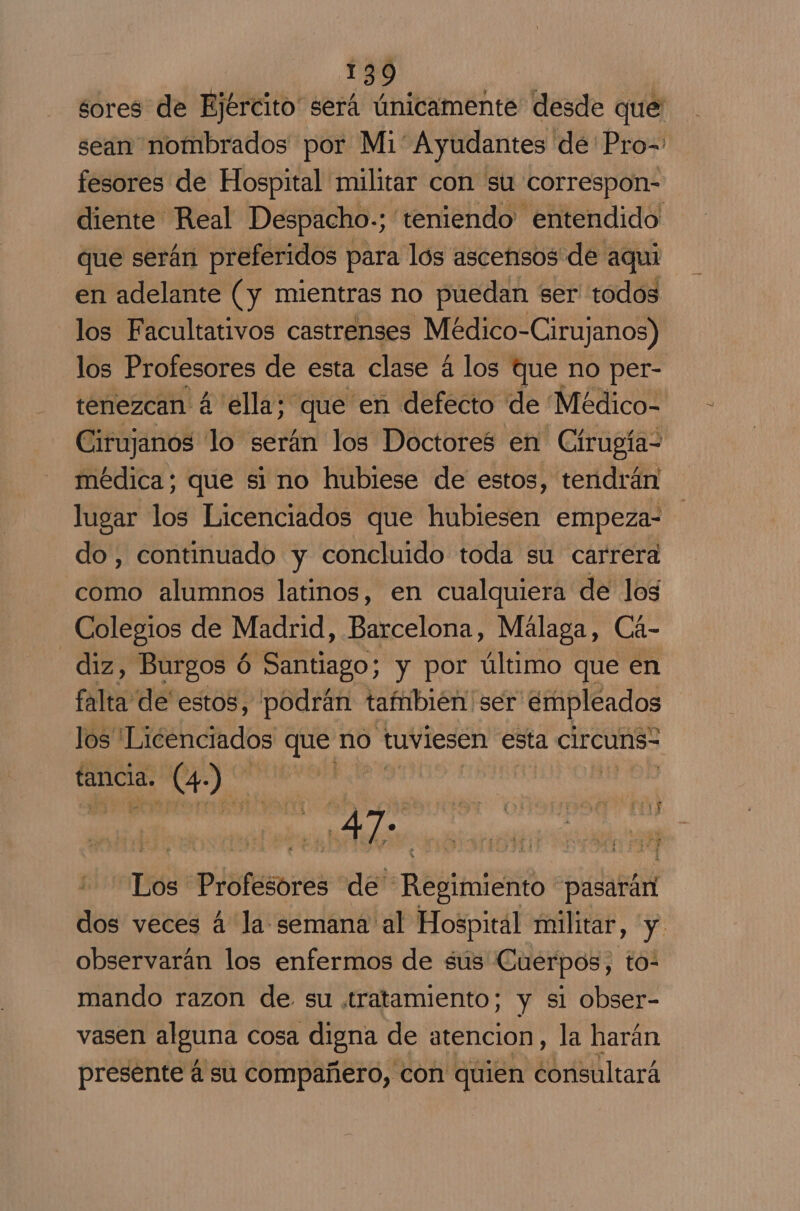 sores de Ejército será únicamente desde que sean nombrados por Mi Ayudantes de Pro= fesores de Hospital militar con su correspon- diente Real Despacho.; teniendo entendido que serán preferidos para los ascensos de aqui en adelante (y mientras no puedan ser todos los Facultativos castrenses Médico-Cirujanos) los Profesores de esta clase á los que no per- tenezcan á ella; que en defecto de Médico- Cirujanos lo serán los Doctores en Círugía- médica; que si no hubiese de estos, tendrán lugar los Licenciados que hubiesen empeza- do, continuado y concluido toda su carrera como alumnos latinos, en cualquiera de los Colegios de Madrid, Barcelona, Málaga, Cá- diz, Burgos ó Santiago; y por último que en falta de estos, “podrán también ser empleados los Licenciados que no tuviesen esta circuns tancia. (4.) e | OD Los Profesores de Regimiento pasarán dos veces 4 la: semana al Hospital militar, y. observarán los enfermos de sus Cuerpos, to- mando razon de su tratamiento; y sl obser- vasen alguna cosa digna de atencion, la harán presente á su compañero, con quien consultará