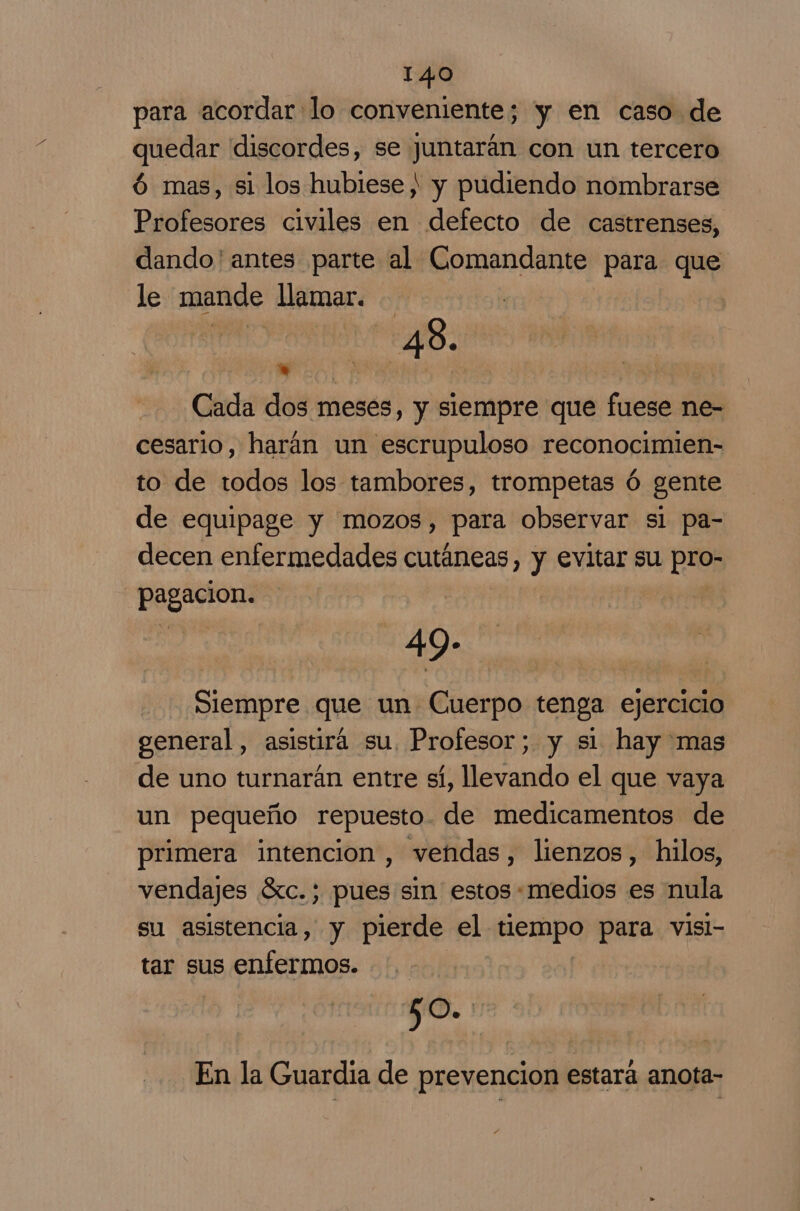 para acordar lo conveniente; y en caso de quedar ddiscordes, se juntarán con un tercero ó mas, si los hubiese) y pudiendo nombrarse Profesores civiles en defecto de castrenses, dando'antes parte al Comandante para que le mande llamar. a 48. Cada dos meses, y siempre que fuese ne- cesario, harán un escrupuloso reconocimien- to de todos los tambores, trompetas ó gente de equipage y mozos, para observar sl pa- decen enfermedades cutáneas, y evitar su pio; co ii | 49- Siempre que un Cuerpo tenga ejercicio general, asistirá su, Profesor; y si hay mas de uno turnarán entre sí, llevando el que vaya un pequeño repuesto. de medicamentos de primera intencion, vendas, lienzos, hilos, vendajes Sc. ; pues sin estos «medios es nula su asistencia, y pierde el tiempo para visi- tar sus enfermos. 6. En la Guardia de prevencion estara anota-