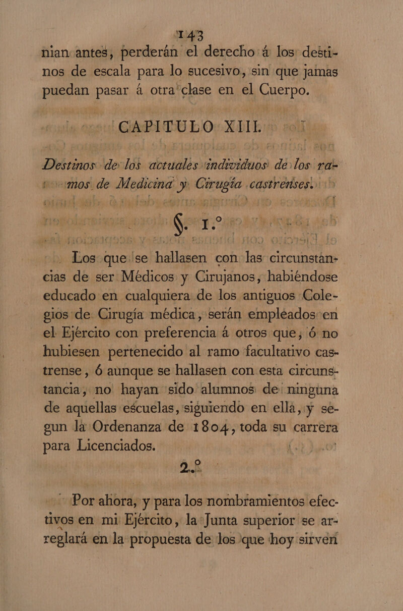 nian antes, perderán el derecho: 4 los: desti- nos de escala para lo sucesivo, sin que jamas puedan pasar á otra'clase en el SNSEpO. PE XUL 01 Destinos de: los dol dadioidada de EN ra- “mos. de Media, Es Presa CASTrenises. lee 1. | seu buesl se efi con qa, circunstán- cias de ser Médicos y Cirujanos, habiéndose educado en cualquiera de los antiguos Cole- elos de Cirugía médica, serán empleados-en el Ejército con preferencia á otros que; ó no hubiesen pertenecido al ramo facultativo cas- trense , Ó aunque se hallasen con esta circuns- tancia, no hayan sido alumnos de: ninguna de aquellas escuelas, siguiendo en ellá,:y se- eun la Ordenanza de 1804, toda su carrera para Licenciados. j y O DE Por ahora, y para los nombramientos efec- tivos en mi Ejército, la*Junta superior se ar- reglará en la propuesta de los que hoy sirven