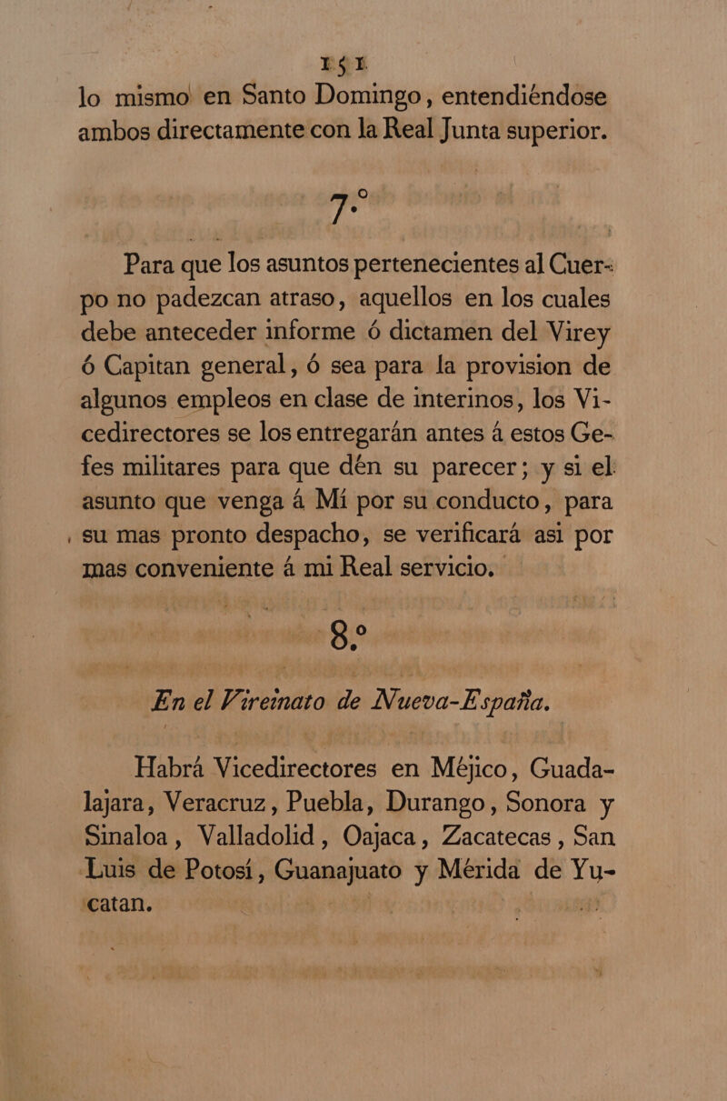 Il $ 1. lo mismo en Santo Domingo, entendiéndose ambos directamente con la Real Junta superior. 7 Para que los asuntos pertenecientes al Cuer- po no padezcan atraso, aquellos en los cuales debe anteceder informe ó dictamen del Virey ó Capitan general, ó sea para la provision de algunos empleos en clase de interinos, los Vi- cedirectores se los entregarán antes á estos Ge- fes militares para que dén su parecer; y sl el asunto que venga á Mí por su conducto, para su mas pronto despacho, se verificará asi por mas conveniente á mi Real servicio. 8 O En el Vireimato de Nueva-España, Habrá Vicedirectores en Méjico, Guada- lajara, Veracruz , Puebla, Durango, Sonora y Sinaloa , Valladolid, Oajaca , Zacatecas , San Catan.