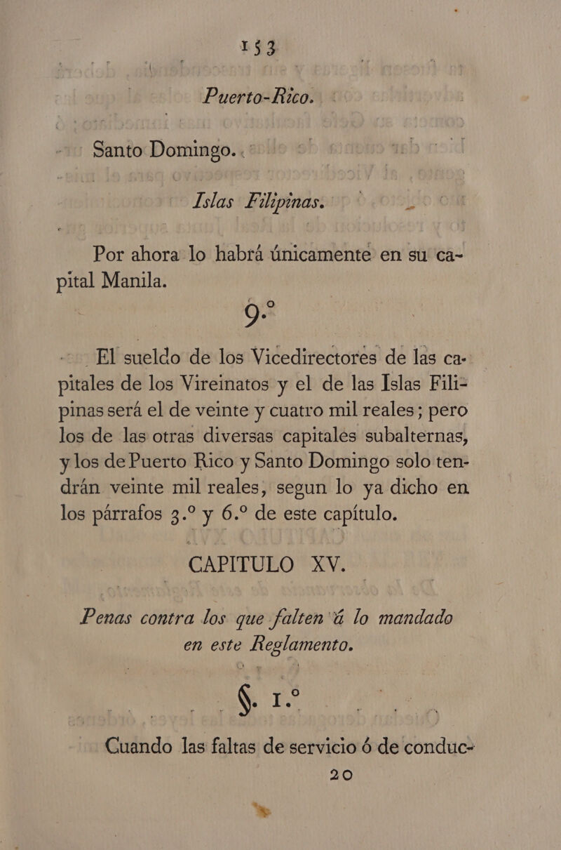 1$3 Puerto-Rtco. Santo Domingo. ¡27 Filipinas. Por ahora lo habrá únicamente en su ca- pital Manila. 9 9 El sueldo de los Vicedirectores de las ca- pitales de los Vireinatos y el de las Islas Fili= pinas será el de veinte y cuatro mil reales; pero los de las otras diversas capitales subalternas, y los de Puerto Rico y Santo Domingo solo ten- drán veinte mil reales, segun lo ya dicho en los párrafos 3.* y 6.” de este capítulo. CAPITULO XV. Penas contra los que falten 'ú lo mandado en este Reglamento. | S 1 o Cuando las faltas de servicio 6 de conduc- 20 Y