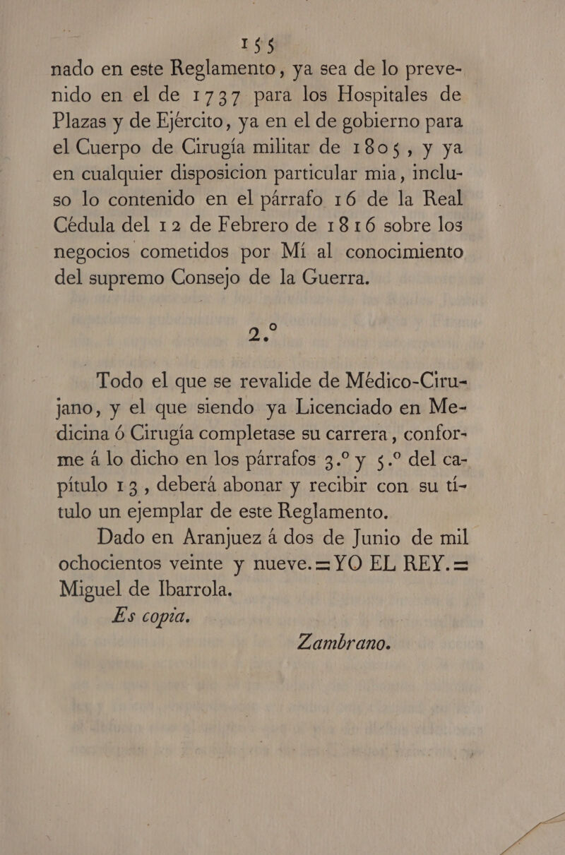 nado en este Reglamento, ya sea de lo preve- nido en el de 1737 para los Hospitales de Plazas y de Ejército, ya en el de gobierno para el Cuerpo de Cirugía militar de 1803, y ya en cualquier disposicion particular mia, inclu- so lo contenido en el párrafo 16 de la Real Cédula del 12 de Febrero de 1816 sobre los negocios cometidos por Mí al conocimiento del supremo Consejo de la Guerra. 0.7 Todo el que se revalide de Médico-Ciru- jano, y el que siendo ya Licenciado en Me- dicina Ó Cirugía completase su carrera, confor- me á lo dicho en los párrafos 3.2 y 5.* del ca- pítulo 13, deberá abonar y recibir con su tí- tulo un ejemplar de este Reglamento. Dado en Aranjuez á dos de Junio de mil ochocientos veinte y nueve.=YO EL REY.= Miguel de Ibarrola. Es copia. Zambrano.