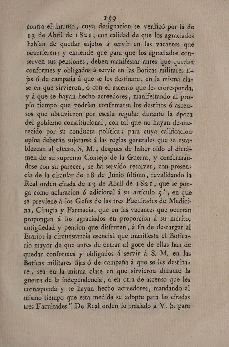 contra el. intruso, cuya designacion se verificó por la de 13 de Abril de 1821, con calidad de que los agraciados habian de quedar sujetos 4 servir en las vacantes que ocurrieren; y emiende que para que los agraciados con- serven sus pensiones, deben manifestar antes que quedan conformes y obligados á servir en las Boticas militares fi- jas ó de campaña á que se les destinare, en la misma cla= se en que sirvieron, ó con el ascenso que les corresponda, y á que se hayan hecho acreedores, manifestando al pro= pio tiempo que podrian confirmarse los destinos:ó ascen= sos que obtuvieron por escala regular durante la época del gobierno constitucional , con tal que no hayan desme- recido por su conducta política; para cuya calificacion opina deberán sujetarse 4 las reglas generales que se esta= blezcan al efecto, S, M., despues de haber oido el dictá- men de su supremo Consejo de la Guerra, y conformán- dose con su parecer, se ha servido resolver, con presen» cia de la circular de 18 de Junio último, revalidando la Real orden citada de 13 de Abril de 1821, que se pon- ga como aclaracion ó adicional á su artículo $.”, en que se previene á los Gefes de las tres Facultades de Medici- na, Cirugía y Farmacia, que en las vacantes que ocurran propongan á los agraciados en proporcion á su mérito, antigiiedad y pension que disfruten, á fin de descargar al Erario; la circunstancia esencial que manifiesta el Botica= rio mayor de que antes de entrar al goce. de ellas han de quedar conformes y obligados a servir á S. M, en las Boticas militares fijas ó de campaña á que se les destina» re, sea en la misma clase en que sirvieron durante la guerra de la independencia, ó en otra de ascenso que les corresponda y se hayan hecho acreedores, mandando al mismo tiempo que esta medida se adopte para las citadas tres Facultades.” De Real orden lo traslado á Y. S. para
