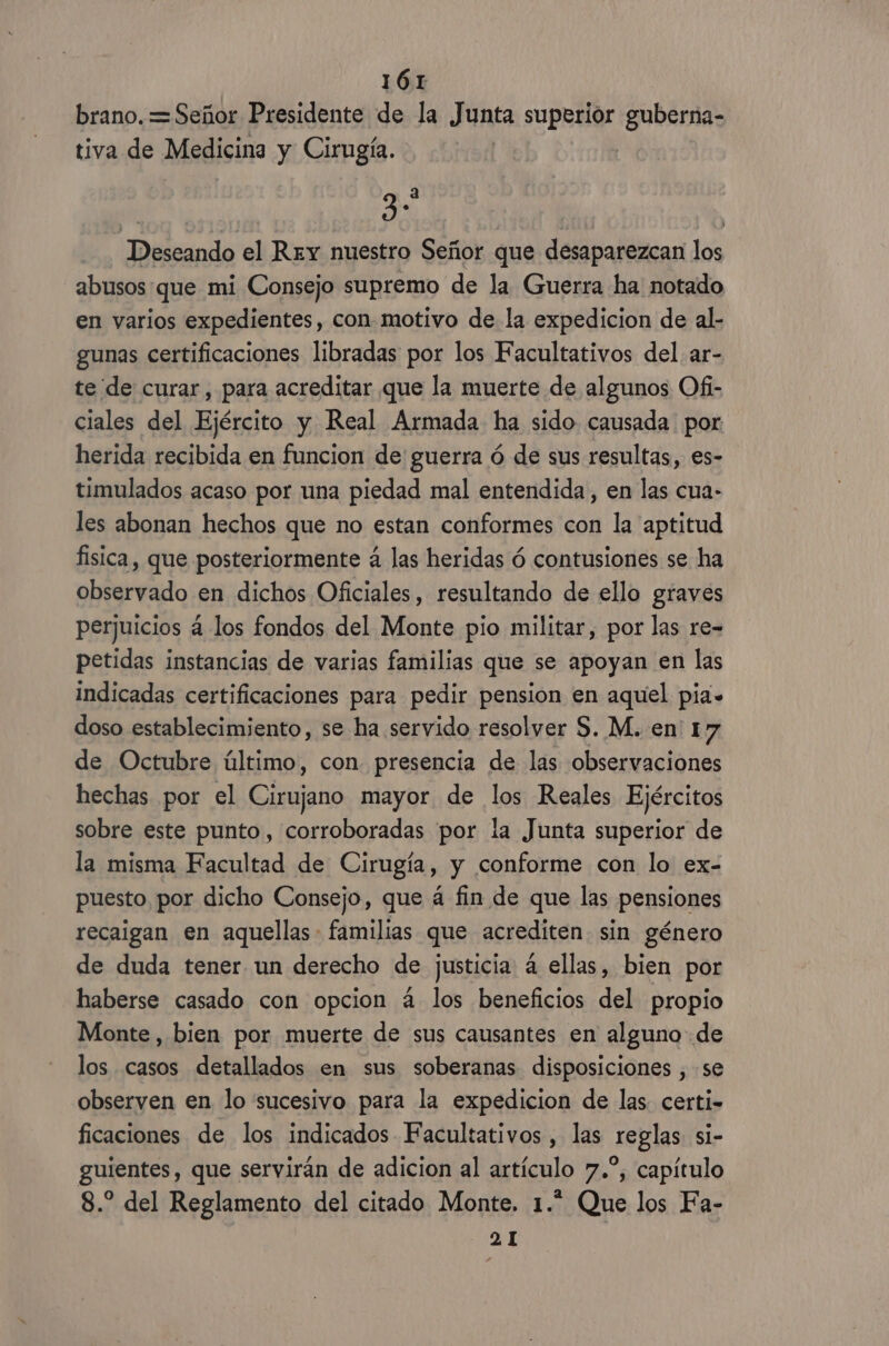 brano.=Señor Presidente de la Junta superior guberna- tiva de Medicina y Cirugía. | 3 Deseando el Rey nuestro Señor que desaparezcan los abusosque mi Consejo supremo de la Guerra ha notado en varios expedientes, con-motivo de la expedicion de al- gunas certificaciones libradas por los Facultativos del. ar- te de curar, para acreditar que la muerte de algunos Ofi- ciales del Ejército y Real Armada ha sido causada por herida recibida en funcion de guerra ó de sus resultas, es- timulados acaso por una piedad mal entendida, en las cua- les abonan hechos que no estan conformes con la aptitud fisica, que posteriormente á las heridas ó contusiones se ha observado en dichos Oficiales, resultando de ello graves perjuicios á los fondos del Monte pio militar, por las re- petidas instancias de varias familias que se apoyan en las indicadas certificaciones para pedir pension en aquel pia» doso establecimiento, se ha servido resolver S. M. en 17 de Octubre último, con presencia de las observaciones hechas por el Cirujano mayor de los Reales Ejércitos sobre este punto, corroboradas por la Junta superior de la misma Facultad de Cirugía, y conforme con lo ex- puesto por dicho Consejo, que á fin de que las pensiones recaigan en aquellas familias que acrediten sin género de duda tener un derecho de justicia 4 ellas, bien por haberse casado con opcion á los beneficios del propio Monte, bien por muerte de sus causantes en alguno de los casos detallados en sus soberanas disposiciones , se observen en lo sucesivo para la expedicion de las. certi- ficaciones de los indicados Facultativos , las reglas si- guientes, que servirán de adicion al artículo 7.”, capítulo 8.” del Reglamento del citado Monte. 1.” Que los Fa- 2 1