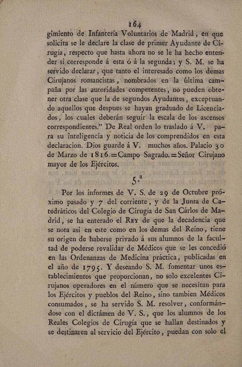 gimiento de Infantería Voluntarios de Madrid, en que solicita se le declare la clase de primer Ayudante de Ci- rugía, respecto que hasta ahora no se le ha hecho enten- der si corresponde á esta ó a la segunda; y S. M. se ha servido declarar, que tanto el interesado como los demas Cirujanos romancistas , nombrados en la última cam= paña por las autoridades competentes, no pueden obte- ner otra clase que la de segundos Ayudantes, exceptuan- do :aquellos que despues se hayan graduado de Licencia- dos, los cuales deberán seguir la escala de los ascensos correspondientes.” De Real orden lo traslado a V, pa-= ra su inteligencia y noticia de los comprendidos en esta declaracion. Dios guarde á V. muchos años. Palacio 3 o de Marzo de 1816.=Campo Sagrado. =Señor CHAS mayor de los Ejércitos. ñ P Por los informes de V. S. de 29 de Octubre pró- ximo pasado y 7 del corriente, y de la Junta de Ca- tedráticos del Colegio de Cirugía de San Cárlos de Ma- drid, se ha enterado el Rey de que la decadencia que se nota asi en este como en los demas del Reino, tiene - su origen de haberse privado á sus alumnos de la facul= tad de poderse revalidar de Médicos que se les concedió en lis Ordenanzas de Medicina práctica, publicadas en el año de 1795. Y deseando S. M. fomentar unos es tablecimientos que proporcionan, no solo excelentes Ci- rujanos operadores en el número que se necesitan para los Ejércitos y pueblos del Reino, sino tambien Médicos consumados , se ha servido S. M. resolver , conformán= dose con el dictámen de V. S., que los alumnos de los Reales Colegios de Cirugía que se hallan destinados y se destinaren al servicio del Ejército, puedan con solo el