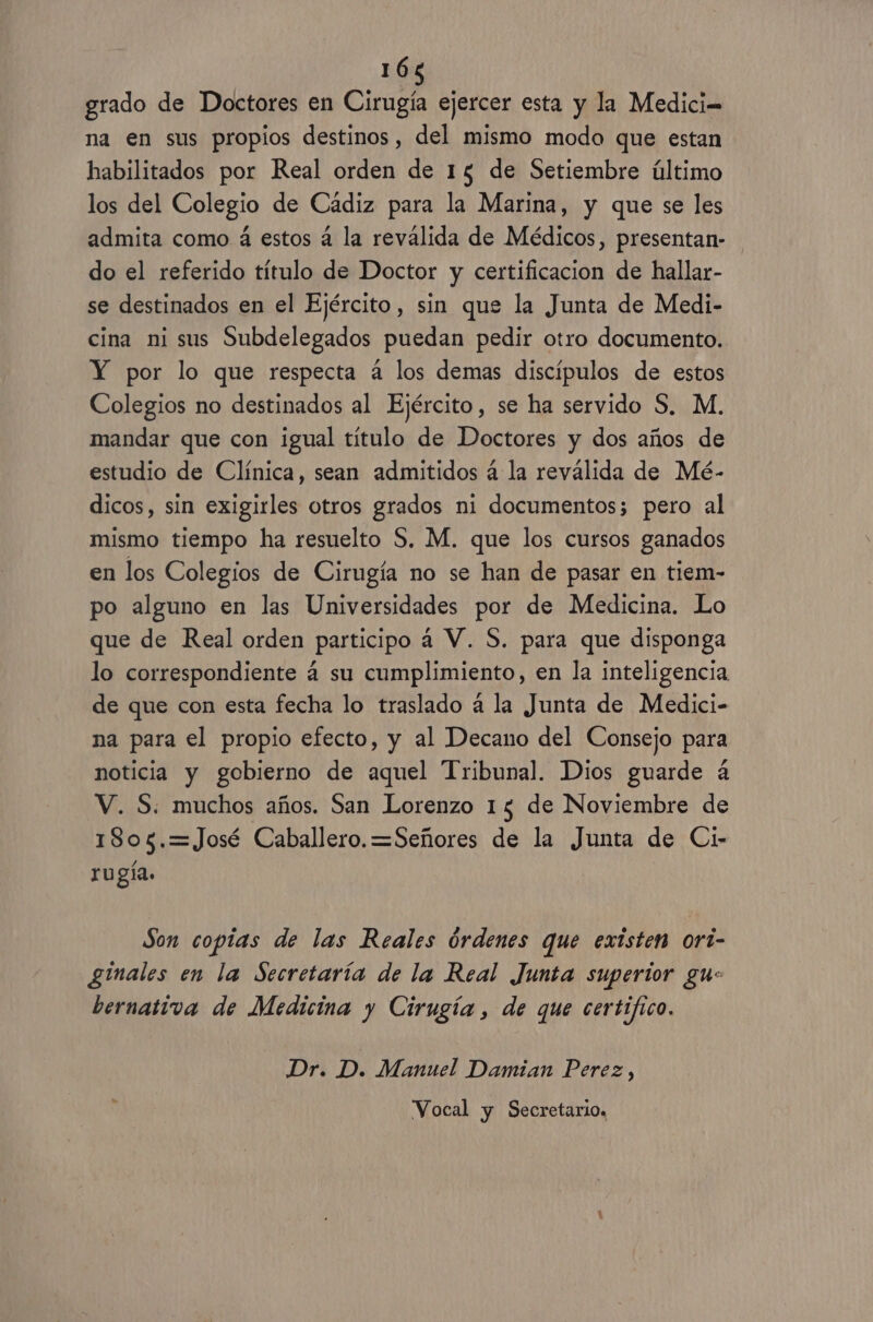 grado de Doctores en Cirugía ejercer esta y la Medici= na en sus propios destinos, del mismo modo que estan habilitados por Real orden de 15 de Setiembre último los del Colegio de Cádiz para la Marina, y que se les admita como á estos á la reválida de Médicos, presentan- do el referido título de Doctor y certificacion de hallar- se destinados en el Ejército, sin que la Junta de Medi- cina ni sus Subdelegados puedan pedir otro documento. Y por lo que respecta 4 los demas discípulos de estos Colegios no destinados al Ejército, se ha servido S, M. mandar que con igual título de Doctores y dos años de estudio de Clínica, sean admitidos á la reválida de Mé- dicos, sin exigirles otros grados ni documentos; pero al mismo tiempo ha resuelto S. M. que los cursos ganados en los Colegios de Cirugía no se han de pasar en tiem- po alguno en las Universidades por de Medicina. Lo que de Real orden participo á V. S. para que disponga lo correspondiente á su cumplimiento, en la inteligencia de que con esta fecha lo traslado a la Junta de Medici- na para el propio efecto, y al Decano del Consejo para noticia y gobierno de aquel Tribunal. Dios guarde 4 V. S: muchos años. San Lorenzo 15 de Noviembre de 1805.=José Caballero. =Señores de la Junta de Ci- rugía. Son copias de las Reales órdenes que existen ort- ginales en la Secretaría de la Real Junta superior gu: bernativa de Medicina y Cirugía , de que certifico. Dr. D. Manuel Damian Perez Ñ Vocal y Secretario.