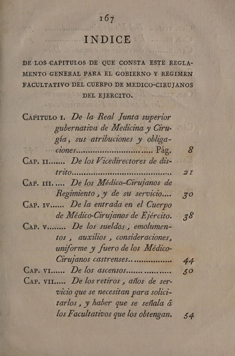 INDICE DEL EJERCITO. Caprruso 1. De la Real Junta superior gía, sus atribuciones y obliga- CIONES NO Pag. POS III O ulises Cap. 111. .... De los Médico- Esiujaios de Regimiento , y de su servicio... CAP. IV...... De la entrada en el Cuerpo de Médico-Ctrujanos de Ejército. CAP. Vii. De los sueldos:, emolumen- tos , auxilios , consideraciones, uniforme y fuero de los Médico- Cirujanos COSÍrenses.. cmomms*.”.s.. WABRI Tc... De lOs: ascensos acaricio CAP. VIL..... De los retiros , años de ser- vicio que se necesitan para solici- tarlos , y haber que se señala á los Facultativos que los obtengan. 2I 30 44 50 54