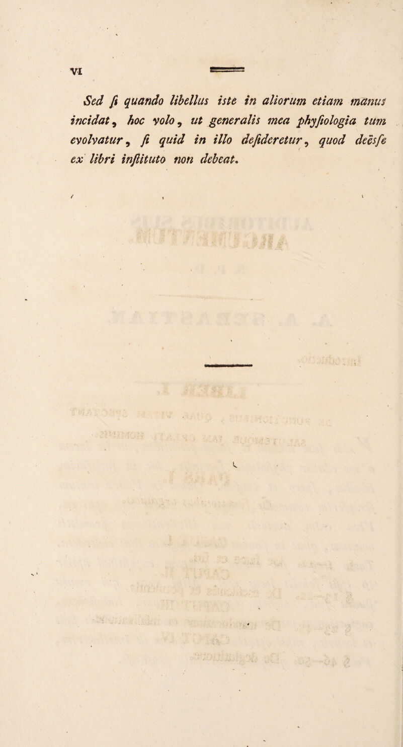 Sed fi quando libellus iste in aliorum etiam manus incidat, hoc volo 9 ut generalis mea phyfiologia tum evolvatur 9 fi quid in illo deftderetur, quod deesfe i ex libri inftituto non debeat. / s ' :1 I