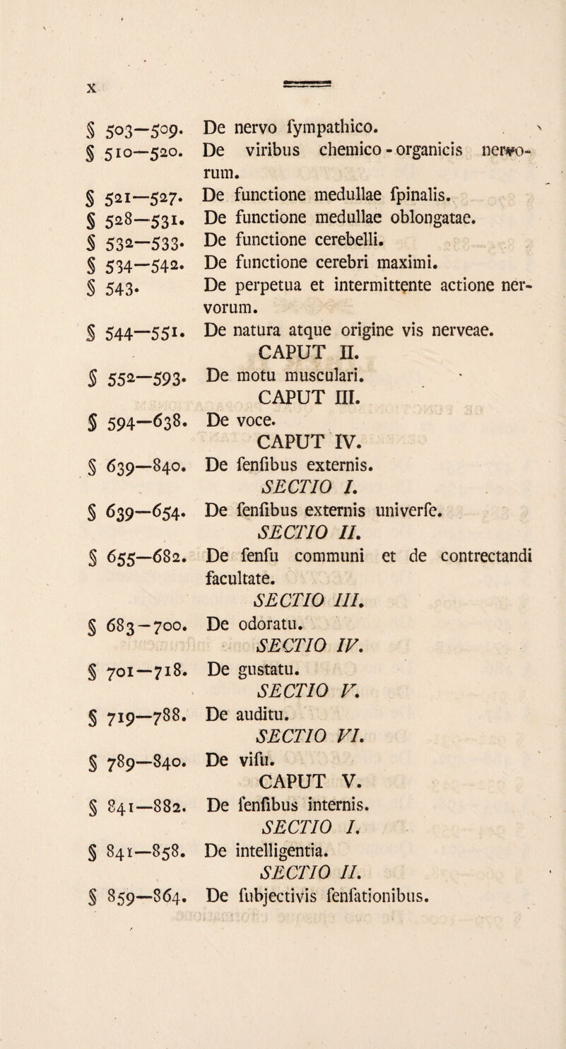 s § s s s § § s s $ § § § § s § § § § § 503-509. 510—520. 521—527. 528—531. 53a—533- 534—542. 543* 544—551* 55^-593* 594-638. 639—840. 639-654* 655—682. 683-7OO. 701—718. 719—788. 789—84O. 841—882. 84I-858. 859—864. De nervo fympathico. De viribus chemico - organicis nervo¬ rum. De functione medullae fpinalis. De functione medullae oblongatae. De functione cerebelli. De functione cerebri maximi. De perpetua et intermittente actione ner¬ vorum. De natura atque origine vis nerveae. CAPUT II. De motu musculari. CAPUT III. De voce. CAPUT IV. De fenfibus externis. SECTIO I. De fenfibus externis univerfe. SECTIO II. De fenfu communi et de contrectandi facultate. SECTIO III. De odoratu. SECTIO IV. De gustatu. SECTIO V. De auditu. SECTIO VI. De vifu. CAPUT V. De fenfibus internis. SECTIO I. De intelligentia. SECTIO II. De fubjectivis fenfationibus.