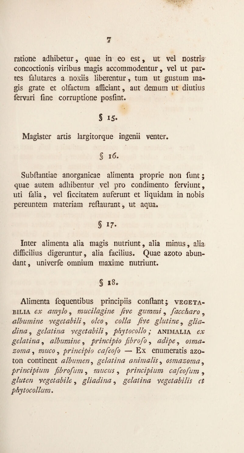 ratione adhibetur, quae in eo est, ut vel nostris concoctionis viribus magis accommodentur, vel ut par¬ tes falutares a noxiis liberentur, tum ut gustum ma¬ gis grate et olfactum afficiant, aut demum ut diutius fervari fme corruptione posfint. § i5* Magister artis largitorque ingenii venter. § 16. Subflantiae anorganicae alimenta proprie non funt; quae autem adhibentur vel pro condimento ferviunt, uti falia, vel ficcitatem auferunt et liquidam in nobis pereuntem materiam reflaurant, ut aqua. § 17- Inter alimenta alia magis nutriunt, alia minus, alia difficilius digeruntur, alia facilius. Quae azoto abun¬ dant, univerfe omnium maxime nutriunt. § 18. Alimenta fequentibus principiis conflant; vegeta¬ bilia ex amylo, mucilagine five gumini, faccharo, albumine vegetabili, oleo, colla five glutine, glia- dina, gelatina vegetabili, phytocollo; animalia ex gelati na, albumine, principio fibro fio , adipe, osma- zoma, muco, principio cafeofo — Ex enumeratis azo- ton continent albumen, gelatina animalis, osmazoma, principium fibrofum, mucus , principium cafieofium , gluten vegetabile, gliadina, gelatina vegetabilis et phytocollum.