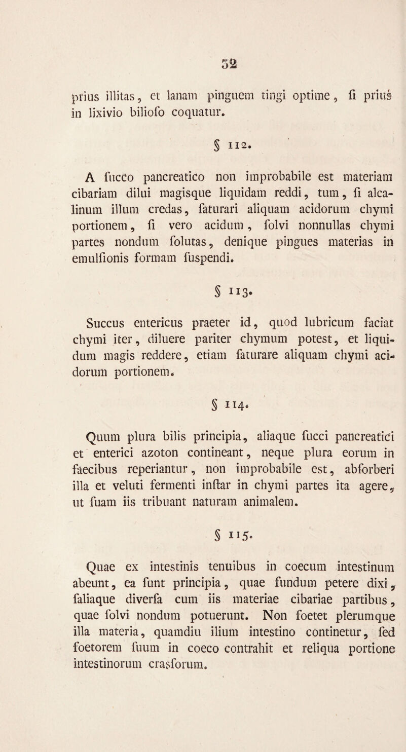 prius illitas, et lanam pinguem tingi optime, fi prius in lixivio biliofo coquatur. § 112. A fucCo pancreatico non improbabile est materiam cibariam dilui magisque liquidam reddi, tum, fi alca- linum illum credas, faturari aliquam acidorum chymi portionem, fi vero acidum, folvi nonnullas chymi partes nondum folutas, denique pingues materias in emulfionis formam fuspendi. Succus entericus praeter id, quod lubricum faciat chymi iter, diluere pariter chymum potest, et liqui¬ dum magis reddere, etiam faturare aliquam chymi aci¬ dorum portionem. § ii4- Quum plura bilis principia, aliaque fucci pancreatici et enterici azoton contineant, neque plura eorum in faecibus reperiantur, non improbabile est, abforberi illa et veluti fermenti indar in chymi partes ita agere, ut fuam iis tribuant naturam animalem. § 115. Quae ex intestinis tenuibus in coecum intestinum abeunt, ea funt principia, quae fundum petere dixi, faliaque diverfa cum iis materiae cibariae partibus, quae folvi nondum potuerunt. Non foetet plerumque illa materia, quamdiu ilium intestino continetur, fed foetorem fuum in coeco contrahit et reliqua portione intestinorum craslbrum.