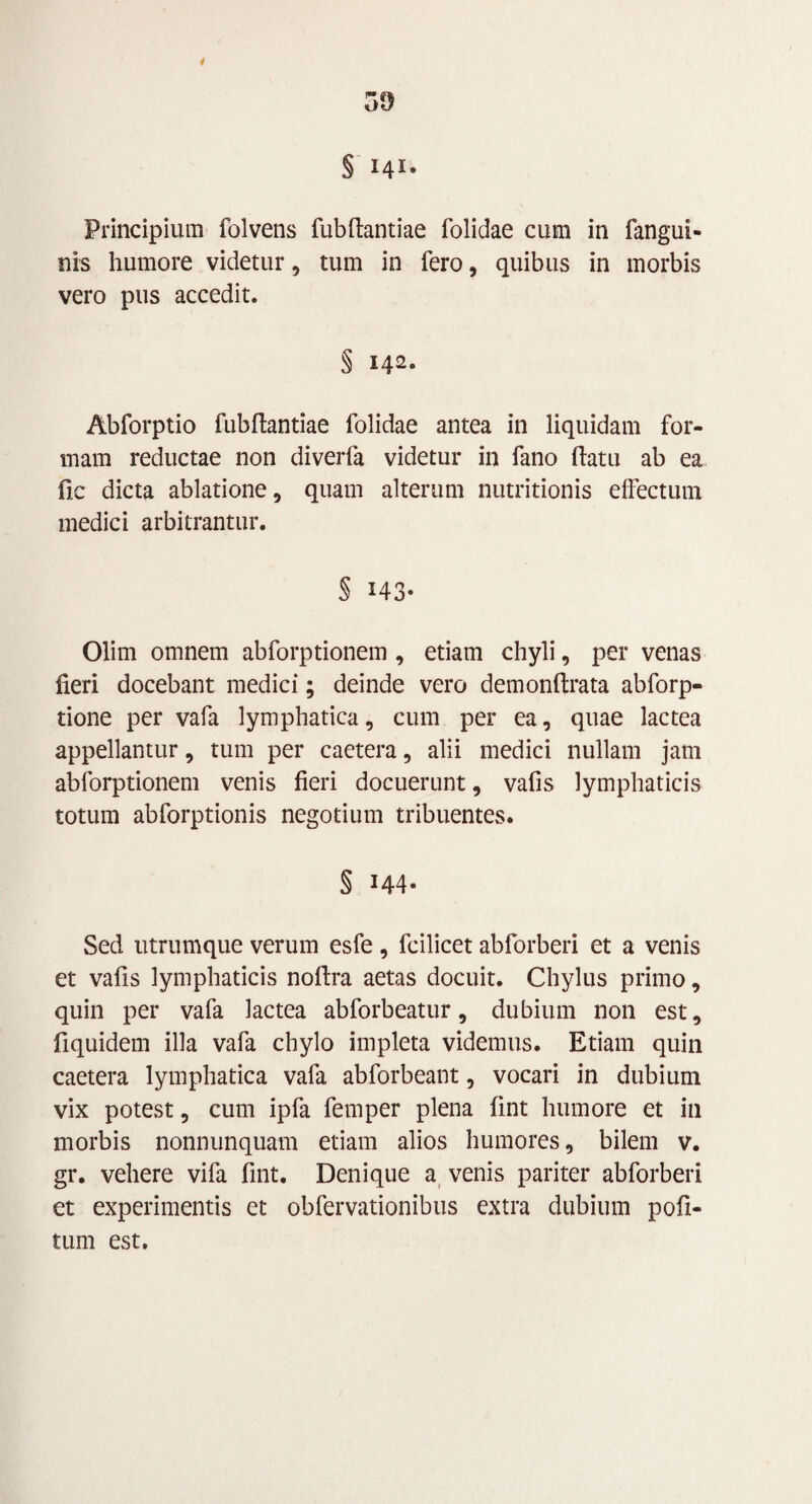 5£) < § 14Ie Principium folvens fubftantiae folidae cum in fangui- nis humore videtur, tum in fero, quibus in morbis vero pus accedit. § 142. Abforptio fubftantiae folidae antea in liquidam for¬ mam reductae non diverfa videtur in fano flatu ab ea fic dicta ablatione, quam alterum nutritionis effectum medici arbitrantur. S 143- Olim omnem abforptionem , etiam chyli, per venas fieri docebant medici; deinde vero demonftrata abforp- tione per vafa lymphatica, cum per ea, quae lactea appellantur, tum per caetera, alii medici nullam jam abforptionem venis fieri docuerunt, vafis lymphaticis totum abforptionis negotium tribuentes. § 144- Sed utrumque verum esfe, fcilicet abforberi et a venis et vafis lymphaticis noftra aetas docuit. Chylus primo, quin per vafa lactea abforbeatur, dubium non est, fiquidem illa vafa chylo impleta videmus. Etiam quin caetera lymphatica vafa abforbeant, vocari in dubium vix potest, cum ipfa femper plena fint humore et in morbis nonnunquam etiam alios humores, bilem v. gr. vehere vifa fint. Denique a venis pariter abforberi et experimentis et obfervationibus extra dubium pofi- tum est.