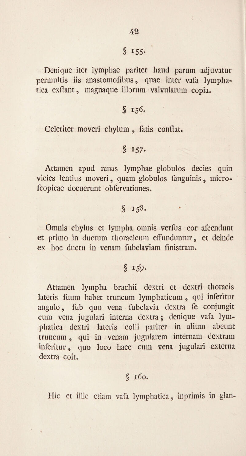 § 155- Denique iter lymphae pariter haud parum adjuvatur permultis iis anastomofibus , quae inter vala lympha¬ tica exflant, magnaque illorum valvularum copia. § 15& Celeriter moveri chylum , fatis confiat. § 157- Attamen apud ranas lymphae globulos decies quin vicies lentius moveri, quam globulos fanguinis, micro- fcopicae docuerunt obfervationes. § 158. Omnis chylus et lympha omnis verfus cor afcendunt et primo in ductum thoracicum effunduntur, et deinde ex hoc ductu in venam fubclaviam finistram. § 159* Attamen lympha brachii dextri et dextri thoracis lateris fuum habet truncum lymphaticum , qui inferitur angulo, fub quo vena fubclavia dextra fe conjungit cum vena jugulari interna dextra; denique vafa lym¬ phatica dextri lateris colli pariter in alium abeunt truncum, qui in venam jugularem internam dextram inferitur, quo loco haec cum vena jugulari externa dextra coit. § 160. Hic et illic etiam vafa lymphatica, inprimis in glan