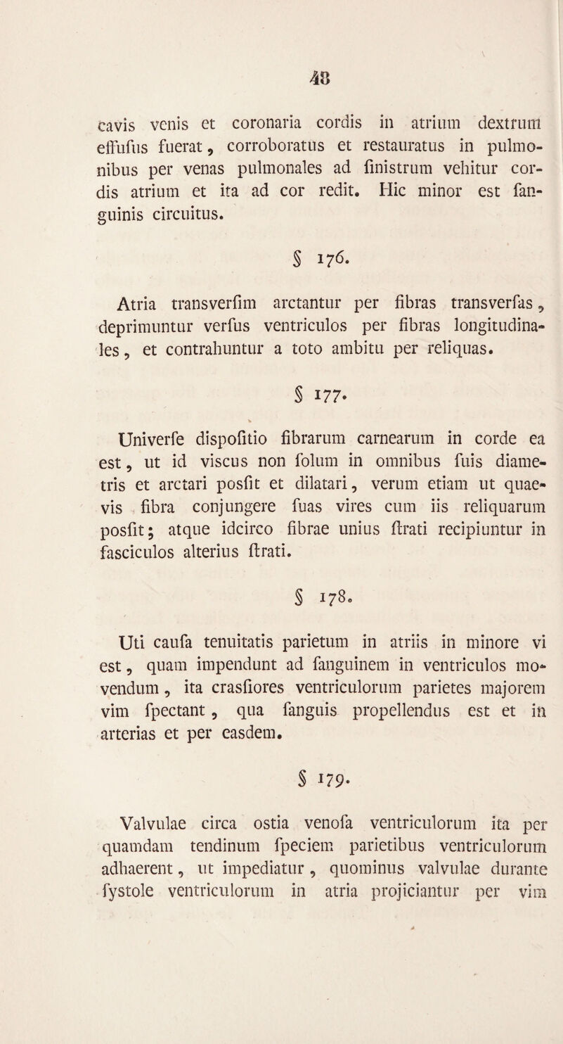 cavis venis et coronaria cordis in atrium dextrum effufus fuerat, corroboratus et restauratus in pulmo¬ nibus per venas pulmonales ad finistrum vehitur cor¬ dis atrium et ita ad cor redit. Hic minor est fan- guinis circuitus. § 176. Atria transverfim arctantur per fibras transverfas, deprimuntur verfus ventriculos per fibras longitudina¬ les , et contrahuntur a toto ambitu per reliquas. § 177* Univerfe dispofitio fibrarum carnearum in corde ea est, ut id viscus non folum in omnibus fuis diame¬ tris et arctari posfit et dilatari, verum etiam ut quae¬ vis fibra conjungere fuas vires cum iis reliquarum posfit; atque idcirco fibrae unius flrati recipiuntur in fasciculos alterius flrati. § 178. Uti caufa tenuitatis parietum in atriis in minore vi est, quam impendunt ad fanguinem in ventriculos mo¬ vendum , ita crasfiores ventriculorum parietes majorem vim fpectant, qua fanguis propellendus est et in arterias et per easdem. § 179- Valvulae circa ostia venofa ventriculorum ita per quamdam tendinum fpeciem parietibus ventriculorum adhaerent, ut impediatur , quominus valvulae durante fystole ventriculorum in atria projiciantur per vim