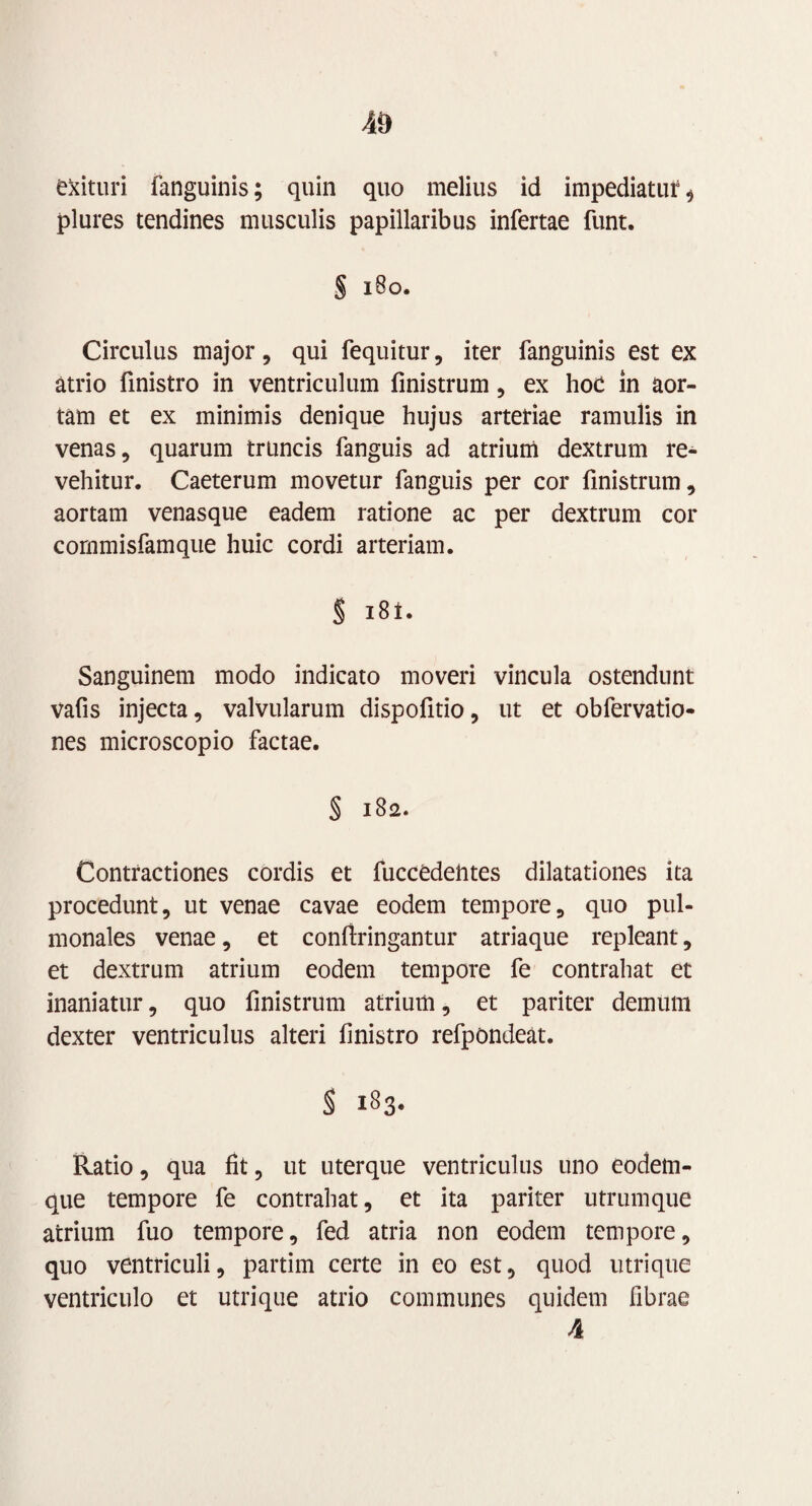 4» exituri fanguinis; quin quo melius id impediatur * plures tendines musculis papillaribus infertae funt. § 180. Circulus major, qui fequitur, iter fanguinis est ex atrio finistro in ventriculum finistrum, ex hoc in aor¬ tam et ex minimis denique hujus arteriae ramulis in venas, quarum truncis fanguis ad atrium dextrum re¬ vehitur. Caeterum movetur fanguis per cor finistrum, aortam venasque eadem ratione ac per dextrum cor commisfamque huic cordi arteriam. § i8t. Sanguinem modo indicato moveri vincula ostendunt vafis injecta, valvularum dispofitio, ut et obfervatio- nes microscopio factae. § 182. Contractiones cordis et fuccedehtes dilatationes ita procedunt, ut venae cavae eodem tempore, quo pul¬ monales venae, et confringantur atriaque repleant, et dextrum atrium eodem tempore fe contrahat et inaniatur, quo finistrum atrium, et pariter demum dexter ventriculus alteri finistro refpondeat. S 183. Ratio, qua fit, ut uterque ventriculus uno eodem- que tempore fe contrahat, et ita pariter utrumque atrium fuo tempore, fed atria non eodem tempore, quo ventriculi, partim certe in eo est, quod utrique ventriculo et utrique atrio communes quidem fibrae