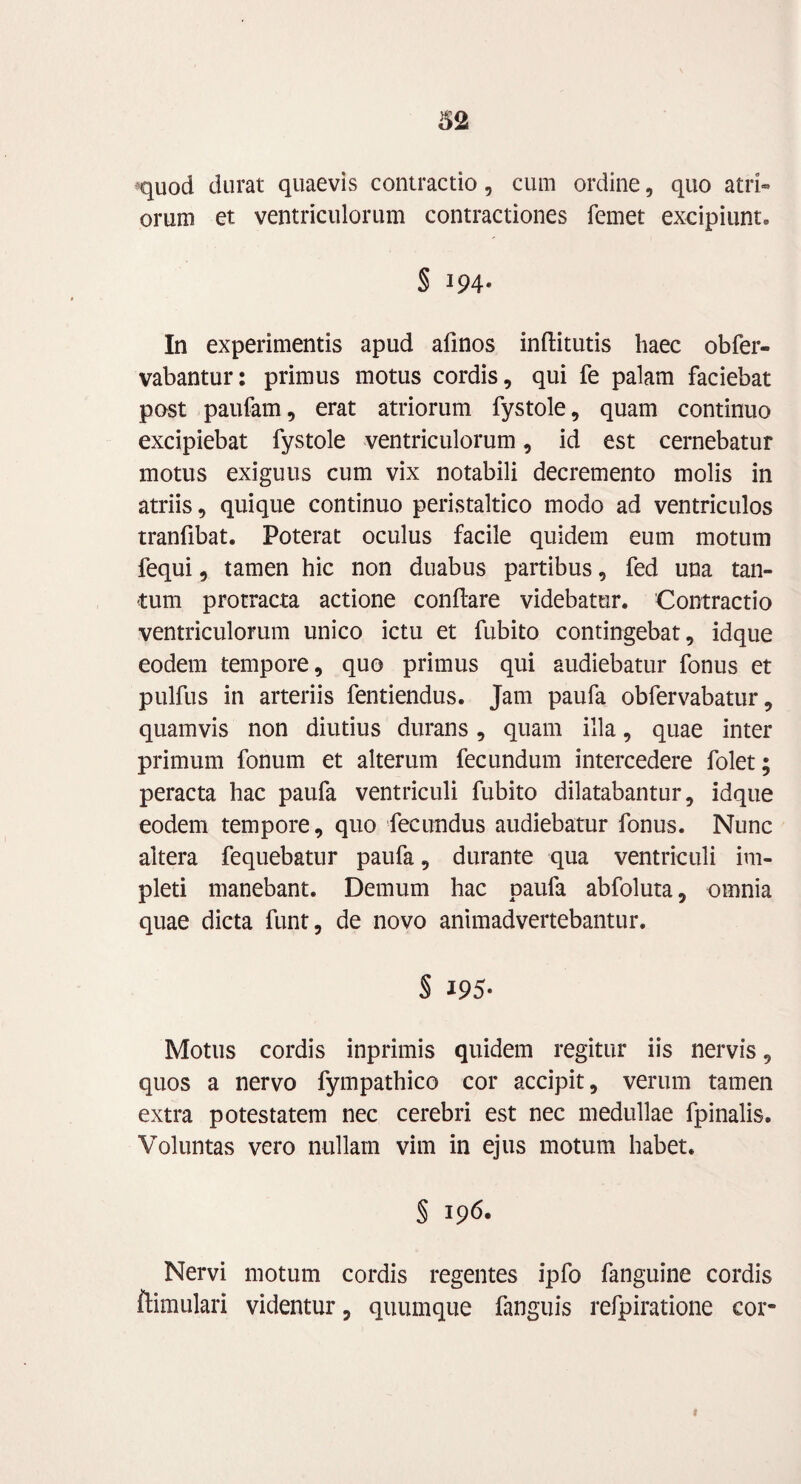 *quod durat quaevis contractio, cum ordine, quo atri¬ orum et ventriculorum contractiones femet excipiunt, § 194- In experimentis apud afinos inffcitutis haec obfer- vabantur: primus motus cordis, qui fe palam faciebat post paufam, erat atriorum fystole, quam continuo excipiebat fystole ventriculorum, id est cernebatur motus exiguus cum vix notabili decremento molis in atriis, quique continuo peristaltico modo ad ventriculos tranfibat. Poterat oculus facile quidem eum motum fequi, tamen hic non duabus partibus, fed una tan¬ tum protracta actione conflare videbatur. Contractio ventriculorum unico ictu et fubito contingebat, idque eodem tempore, quo primus qui audiebatur fonus et pulfus in arteriis fentiendus. Jam paufa obfervabatur, quamvis non diutius durans, quam illa, quae inter primum fonum et alterum fecundum intercedere folet; peracta hac paufa ventriculi fubito dilatabantur, idque eodem tempore, quo fecundus audiebatur fonus. Nunc altera fequebatur paufa, durante qua ventriculi im¬ pleti manebant. Demum hac paufa abfoluta, omnia quae dicta funt, de novo animadvertebantur. § 195- Motus cordis inprimis quidem regitur iis nervis, quos a nervo fympathico cor accipit, verum tamen extra potestatem nec cerebri est nec medullae fpinalis. Voluntas vero nullam vim in ejus motum habet. § 196. Nervi motum cordis regentes ipfo fanguine cordis ftimulari videntur, quumque fanguis refpiratione cor* t