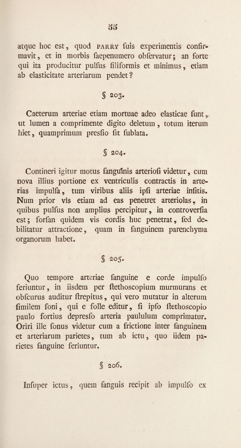 atque hoc est, quod parry fuis experimentis confir¬ mavit, et in morbis faepenumero obfervatur; an forte qui ita producitur pulfus filiformis et minimus, etiam ab elasticitate arteriarum pendet? § 203. Caeterum arteriae etiam mortuae adeo elasticae funt, ut lumen a comprimente digito deletum, totum iterum hiet, quamprimum presfio fit fublata. § 204. Contineri igitur motus fangulnis arteriofi videtur, cum nova illius portione ex ventriculis contractis in arte¬ rias impulfa, tum viribus aliis ipfi arteriae infitis. Num prior vis etiam ad eas penetret arteriolas, in quibus pulfus non amplius percipitur, in controverfia est; forfan quidem vis cordis huc penetrat, fed de¬ bilitatur attractione, quam in fanguinem parenchyma organorum habet. § 205. Quo tempore arteriae fanguine e corde impulfo feriuntur, in iisdem per ftethoscopium murmurans et obfcurus auditur ftrepitus, qui vero mutatur in alterum fimilem foni, qui e folle editur, fi ipfo ftethoscopio paulo fortius depresfo arteria paululum comprimatur. Oriri ille fonus videtur cum a frictione inter fanguinem et arteriarum parietes, tum ab ictu, quo iidem pa¬ rietes fanguine feriuntur. § 206. Infuper ictus, quem fanguis recipit ab impulfo ex