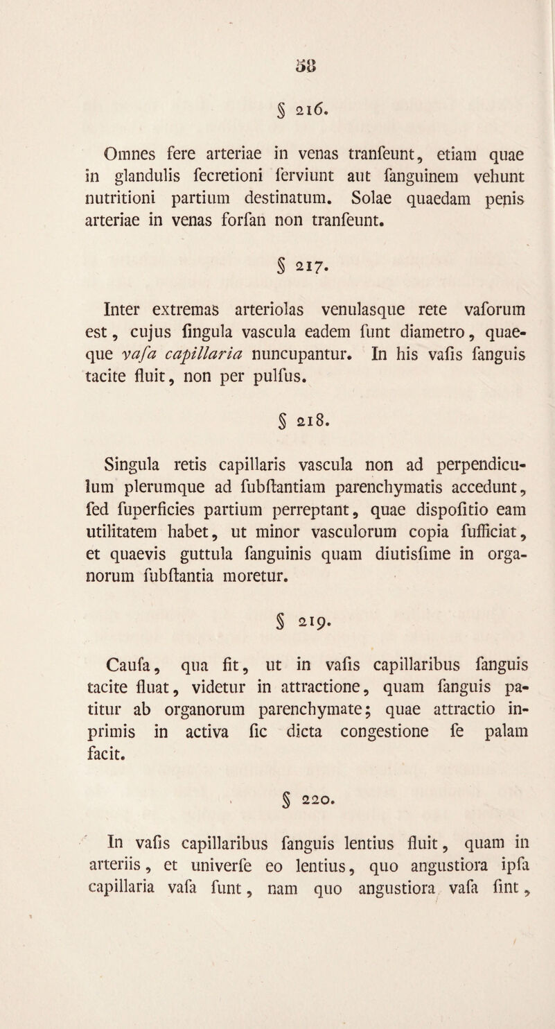 Omnes fere arteriae in venas tranfeunt, etiam quae in glandulis fecretioni ferviunt aut fanguinem vehunt nutritioni partium destinatum. Solae quaedam pepis arteriae in venas forfan non tranfeunt. § 217. Inter extremas arteriolas venulasque rete vaforum est, cujus fingula vascula eadem funt diametro, quae¬ que vafa capillaria nuncupantur. In his vafis fanguis tacite fluit, non per pulfus. § 218. Singula retis capillaris vascula non ad perpendicu¬ lum plerumque ad fubflantiam parenchymatis accedunt, fed fuperficies partium perreptant, quae dispofitio eam utilitatem habet, ut minor vasculorum copia fufficiat, et quaevis guttula fanguinis quam diutisfime in orga¬ norum fubftantia moretur. § 219. Caufa, qua fit, ut in vafis capillaribus fanguis tacite fluat, videtur in attractione, quam fanguis pa¬ titur ab organorum parenchymate; quae attractio in- primis in activa fic dicta congestione fe palam facit. § 220. In vafis capillaribus fanguis lentius fluit, quam in arteriis, et univerfe eo lentius, quo angustiora ipfa capillaria vafa funt, nam quo angustiora vafa fint,