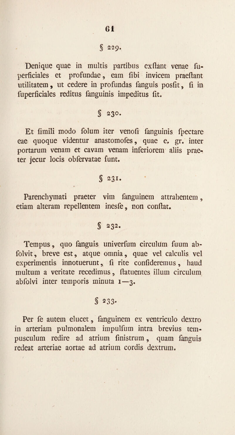 Ci § 229. Denique quae in multis partibus exftant venae fu- perficiales et profundae, eam fibi invicem praeftant utilitatem, ut cedere in profundas fanguis posfit , fi in fuperficiales reditus fanguinis impeditus fit. § 230. Et fimili modo folum iter venofi fanguinis fpectare eae quoque videntur anastomofes, quae e. gr. inter portarum venam et cavam venam inferiorem aliis prae¬ ter jecur locis obfervatae funt. § 231. # Parenchymati praeter vim fanguinem attrahentem, etiam alteram repellentem inesfe, non confiat. § 232. Tempus, quo fanguis univerfum circulum fuum ab- folvit, breve est, atque omnia, quae vel calculis vel experimentis innotuerunt, fi rite confideremus, haud multum a veritate recedimus, ftatuentes illum circulum abfolvi inter temporis minuta 1—3. § 233* Per fe autem elucet, fanguinem ex ventriculo dextro in arteriam pulmonalem impulfum intra brevius tem- pusculum redire ad atrium finistrum, quam fanguis redeat arteriae aortae ad atrium cordis dextrum.