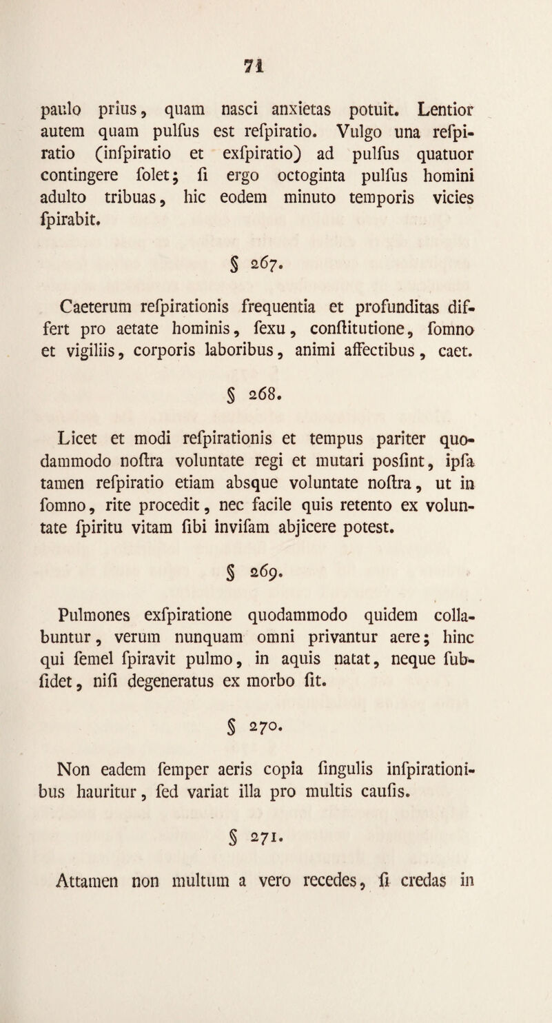 paulo prius, quam nasci anxietas potuit. Lentior autem quam pulfus est refpiratio. Vulgo una refpi- ratio (infpiratio et exfpiratio) ad pulfus quatuor contingere folet; fi ergo octoginta pulfus homini adulto tribuas, hic eodem minuto temporis vicies fpirabit. § 267. Caeterum refpirationis frequentia et profunditas dif¬ fert pro aetate hominis, fexu, conftitutione, fomno et vigiliis, corporis laboribus, animi affectibus, caet. § 268. Licet et modi refpirationis et tempus pariter quo¬ dammodo noltra voluntate regi et mutari posfint, ipfa tamen refpiratio etiam absque voluntate noltra, ut in fomno, rite procedit, nec facile quis retento ex volun¬ tate fpiritu vitam fibi invifam abjicere potest. § 269. Pulmones exfpiratione quodammodo quidem colla- buntur, verum nunquam omni privantur aere; hinc qui femel fpiravit pulmo, in aquis natat, neque fub- fidet, nifi degeneratus ex morbo fit. § 270. Non eadem femper aeris copia fingulis infpirationi- bus hauritur, fed variat illa pro multis caufis. § 271. Attamen non multum a vero recedes, fr credas in