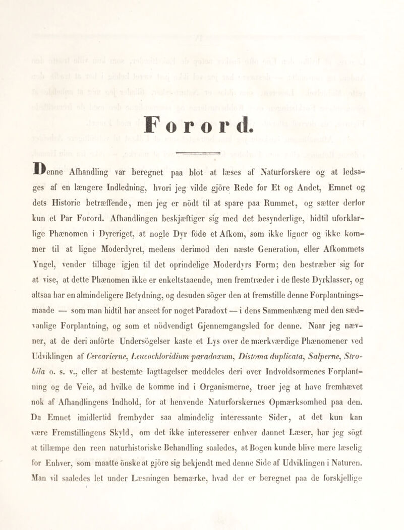 25 Iagttagelse ved deres Forplantelse. Uagtet alle Sopunge ere fastsiddende, ere deres Unger dog fritsvommende og forsynede med et særeget Svommeredskab, en Art Hale, som de lig Frolarverne og Cercarierne svinge til Siderne af den ovale, budte Krop. Saa- ledes er det idetmindste iagttaget bos alle de Sbpunge, som sidde i Smaahobe eller danne storre Kolonier, i hvilke sidste Individerne ere saa nbie forenede ved en fælles omgivende gelatinos eller membranbs Masse (enveloppe), at man kunde fristes til at be¬ tragte dem som nedsænkede i denne. Ilos flere af de berlilhorende Slægter ere des¬ uden flere eller færre Individer af samme Storrelse og samme Form ordnede paa en meget regelmæssig Maade, idet 6—8—10 saadanne ere grupperede paa tvende Sider af en ret Linie, eller i Stjerneform omkring et fælleds Midtpunkt (f. Ex. Botryllus), og frem¬ bringe en fælleds Grube, til hvis Begrændsning alle de om et saadant Punkt siddende Sb¬ punge bidrage, og i hvilken der findes Udforings-Aabninger for Tarmkanalen og For¬ plantningsorganerne, saa at altsaa de fuldbaarne Æg eller Unger paa Grund af denne Bygning maae samles i Gruben, inden de komme ud i Vandet. Maaske dvæle endog Ungerne nogentid deri. for ligesom at ruges, inden de svomme ud i Vandet; idetmindste opholde de sig ofte i den i stor Mængde. At Yngelen som halede, fritsvommende Væsener forlader dette Rugningskammer iagttog Audouin og Milne Edwards allerede i 1828, og uafhængig af dem Sars (Beskrivelser og Iagttagelser 1835), og senere blev det bekræftet af Dahjell (The new Edinb. philos. Journal 1839 Januar); men om disse fritsvom- mende Væseners fuldstændige Udvikling i deres tidligste Periode erholdt vi forst noget klart Begreb ved den ovennævnte storre Afhandling af Milne Edwards, ifolge Iagttagelser anstillede i 1834 og 1839. Efter at Ynglen er udsluppen af Ægget har Milne Edwards iagttaget dens Udvikling hver fjerde Time, og givet for hvert Tidsrum af 4 Timer en Figur, som fremstiller Dyret med de i Tidsrummet stedfundne Forandringer. Ynglen er, saaledes som Sars rigtigen fremstiller den, yderst omgiven af en tynd, vid Hud, der hænger sækagtig om den, fordi de blodere, indre Dele have trukket sig tilbage fra den. Disse indre Dele have iovrigt samme Form, som det sækagtige Hylster, kun udgaaer der fra deres forreste Ende flere, i Enden knapformig udvidede, valtsedannede Forlængel¬ ser, der naae selve Hylsteret, og hænge desto noiere sammen med det ved Hjælp af deres knapformede Ender, jo kortere Tid det er siden Ungen forlod Ægget. Det er disse indenfor Huden omkring Forenden temmelig regelmæssig stillede Organer, som forledede Sars til at antage, at der i Ægget var ikke et enkelt Foster, men en heel Kreds eller Stjerner af Fostre. M. Edwards viser imidlertid, at disse knapdannede Ud- vidninger tjene som Sugeskiver eller Sugegruber, naar Dyret, efterat have svommet nogle faa Timer i Vandet, hæfter sig til storre Gjenstande, og bliver fastsiddende ligesom Mo¬ derdyret. Forst da begynder en Forandring i Udviklingen at gaae for sig. Forlængel- 4