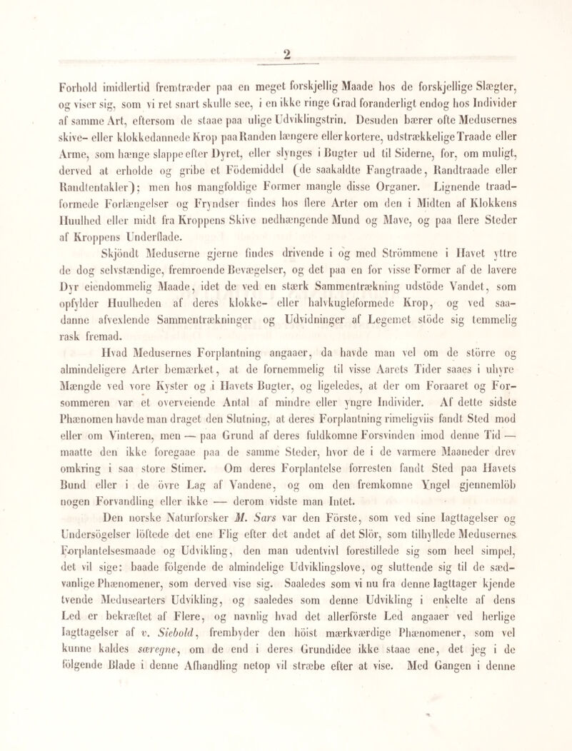 tagne af et mindre gjennemsigtigt, hvidligt Legeme Q/), hvilket man ligesom v. Siehold vilde ansee for et Organ, hvis det ikke efter nogen Tids Forlob losrev sig under temmelig stærke Bevægelser, sondersled det omgivende Dyr, og viste sig som et selvstændigt Dyr af gan¬ ske andet Udseende (Fig. lc og</) end det, hvori det laae skjult, og i hvilket det alle¬ rede var udviklet (Fig. 1 a, </), medens hiint laae i Ægget. Da delte indesluttede Væsen altid findes i de fimrehaarede Monostomumunger, da der aldrig findes uden eet Indi¬ vid i hver Unge, og det altid i samme Stilling, maa der være et nodvendigt organisk Forhold mellem disse tvende Væsener, og det et ganske andet erfd det, som man har troet at kunne betegne ved den Ordlyd, at det ene var en nodvendig Parasit eller Snyl¬ tedyr for den anden. Horer et Dyr nodvendigt til et andet i organisk Henseende, saa at de ikke kunne udvikles uden i og om hinanden, saa maa de begge hore til een og samme Eenhed eller udgjore en saadan, og dette er ogsaa, udenfor al Tvivl, Tilfældet med de Dyr, vi her have for os. Figur 1 b fremstiller nemlig Monoslomumfosleret saale- des, som det nyfodt, bevægeligt og fimrende er istand til at forlade de nærmeste Omgi¬ velser, for at finde et for det tjenligt Opholdssted; har det fundet dette, da er den med Fimreorganer forsynede Hud og Oinene ikke længere af nogen Vigtighed for det, og det taber disse Dele, idet det afskyder Huden og hele den ydre Form, og fremkommer som det træge Væsen, Fig. 1 c og 1 rf, hvis hele S3evægelighed bestaaer saa at sige kun i en ormformig Vriden og Venden. I sin forste Form ligner Ungen omtrent den sædvanlige, fimrehaarede Yngel af Sugeormene, saaledes som vi allerede længe ifolge Iagttagelser af Mehlis, Nordmann og v. Siebold have kjendt dem hos mange Arter, og kan let ansees for et af Ehrenbergs mangemavede (polygastriske) Infusorier, der ligeledes bevæge sig ved Fimrehaar *); i den næste Form har Ynglen derimod en umiskjendelig Lighed med de selvstændige Dyr, jeg i det Foregaaende har kaldt Ammer og Gammelammer for den Art af Sugeorme, som udvikler sig af Haleikten Cercaria echinata. Denne omdannede anden Form (den nodvendige Parasit) synes efter v. Siebolds Fremstilling at have en Mundaabning i dens forreste Ende, og indenfor denne synes at være en muskulos Mund- buulhed. Noget nedenfor sees paa Figuren (Fig. 1 d) en Indsnbring, som om der var antydet en meget kort Hals, ligesom paa mine Ammer og Gammelammer, og paa den bageste Deel af Kroppen ere 2 Sidefremslaaenheder og bag disse en kort temmelig tyk Hale eller Forlængelse af Kroppen, hvilke Dele ligeledes svare til de samme Dele paa de oftnævnte opammende Generationer. #) Jeg troer ogsaa at det med ligesaamegen Grund som de andre Polvgastrica kan ansees for mange- mavet, og det synes mig rimeligt, at Striden om de mange Maver hos Polvgastrica vil kunne blive mere end Paastand mod Paastand, naar man forfdlger Analogierne eller Ikke-Analogierne mellem disse Infusorier og flere Dyrformers tidligste Fostertilstande. G