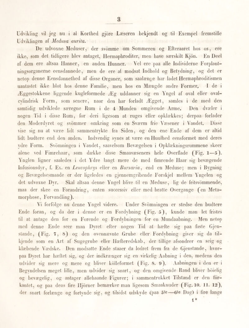 Skulde man ville indvende noget imod den Betragtning, at det ikke er en For¬ vandling, der finder Sted, naar det træge Væsen 1 c kommer frem af det mere muntre Dyr 1 6, da vil jeg her endnu tilloie, at deu Maade, hvorpaa disse 2 tilsyneladende for- skjelligc Væsener ligge i hinanden, aldeles minder om det Forhold, hvorunder den træ¬ gere, korthalede Krabbe (Brachyurus) ligger uddannet indenfor den vævre, langha¬ lede Krebsform (Macrourus), som den havde, da den kom ud af Ægget, men som den senere vil afkaste *). Da nu altsaa denne Yngel af Monostomum — en Slægt, som staaer ved Siden af Distoma— skilter Form, og derefter faaer en mærkværkdig Lig¬ hed med Ammerne og Gammelammerne til den Art af Slægten Distoma, hvis Ud¬ viklingshistorie jeg har sogt at fremstille, og da denne Yngel ved sin Formskiftning eller Forvandling snarere fjerner sig fra, end nærmer sig til Moderdyrets Form, vil man vist ikke finde det for dristigt, at jeg i de efter Forvandlingen fremkomne Væsener hun seer Individer, som ikke ved nogen ny Forvandling skulle omdanne sig til Moderdyr (vir¬ kelige Monostoma), men som udvikle Kiim, der blive til fuldkomne Mo n os toma, med andre Ord: at jeg i denne forvandlede Yngel kun kan see opammende Væsener. Sætte vi nu et Led, som det vi kjende for J/onostomumslægten, ind i den foran beskrevne Række for Dfstowiaslægten, saa staaer den hele Udviklingsrække sluttet, og som jeg haaber, slut¬ tet paa en nogenlunde organisk Maade, og paa en Maade, paa hvilken det Folgende skal frembyde flere Exempler. €crcaria aritiata, v. Sieboid. (Hertil Tab. III. Fig. 1—6). Rummet tillader mig kun at fatte mig i stor Korthed; jeg henviser der¬ for saa meget som muligt til Figurerne og til hvad v. Sieboid allerede har meddeelt om denne Art**), idet jeg ikke tvivler paa, at det jo er den af denne Forfatter omtalte Art, jeg har for mig, (skjondt i dette Tilfælde den citerede Figur af Wagner i Okens Isis 1834. II. Tab. 2 ikke er aldeles tro), og idet jeg stoler paa, at Afbildningerne langt bedre end en lang Beskrivelse ville give en rigtig Forestilling om Dyret. Denne Ilaleikte er knap halv saa stor som den foregaaende, men er ligesaa liv¬ lig og bevægelig i alle sine Dele: imidlertid formaaer den ikke at rufle Kroppen sam¬ men i en Kugle, naar den svommer i Vandet, og Halen danner heller ikke ved hvert *) Af mine Iagttagelser over Krebsdyrenes Forvandling (5andkrabben, Hijas araneus, og Eremitkreb¬ sen, Pagurus Bernhardus) og over de forskjellige Belter (Regioner) i Vandet, i hvilke Ynglen opholder sig paa sine forskjellige Udviklingstrin, findes et Udtog i: Oversigt over det Kgl. Danske Videnskabsselskabs For¬ handlinger for Aarct 1840. **) I Burdachs Physiologie '2den Udgave II. B. S. 187 og Ag.
