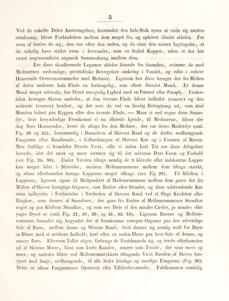48 undertiden truffet enkellliggende Sække, som man maatte indromme mindre træge Be¬ vægelser, der, foruden den sædvanligere Bullen eller Vælten omkring Sækkens Axe, be- stode i Sammentrækninger og Udstrækninger — noget, man ellers meget sjelden iagttog. Paa saadanne enkeltliggende Sække kunde man ogsaa tydeligele see, at den Flade, hvormed de hang fast paa SneglensOrganer, var dannet (1 é) ligesom en Art Sugeskive, der dog allerede havde tabt al sin Bevægelighed, og vist neppe vilde være istand til at suge sig fast paa ny, efterat den engang var losrevet. Noget Lignende har det ogsaa lykke¬ des mig at iagttage paa Sække, som vare udhlddte i svagt—lunket Vand, og som med stor Forsigtighed vare losnede af de Dynger eller Masser, der ofte lægge sig om og i Sneglenes Organer dø) i samme Tæthed, hvormed en Sværm Bier hænger sig om Grenene af et Træ. Paa de allermindste Sække, jeg var istand til at oplede (Fig. 1 a, 1 b), og som ofte med deres Tusinder ligesom fyldte enkelte Snegle, manglede en saadan For¬ dybning aldrig i den ene Ende, og i den modsatte kunde jeg altid paavise en anden mindre Fordybning eller Aabning, hvis Hud undertiden var udtrukket i Form af en Blære; i saadanne saae jeg mig vel ikke istand til at see Kimene til den vordende Yngel, men inden de havde naaet den dobbelt Storrelse, medens de altsaa ikke engang vare saa store som Kroppen af een af de llaleikter, der senere naae deres Udvikling i dem, kunde jeg meget tydelig erkjende Kimene i Skikkelse af runde Korn. Den hele Forandring, som disse Sække frembyde under deres Tiltagen i Storrelse (see Figg. la—I/), kan omtrent samles deri, at de formeentlige Sække ikke ere hule i den yngste Tilstand, men heelt igjennem hestaae af en kuglet, blæret Masse, at der, medens de endnu ere overmaade smaae, fremkommer en liden Huulhed i dem, hvori Kimene til de vordende Ikter ligge, at der i Heglen finder en samtidig Forstorrelse Sted af denne Huulhed, der indeslutter Kimene, og selve den formeentlige Sæk, hvis Vægge tydelig kan erkjendes at hestaae af en Mængde runde, kjertelagtige Blærer. De selvstændige Bevægelser, man finder hos dem i denne Tilstand (le), forsvinde aldeles, naar Fosterne nærme sig til Haleikternes Form, og den hele Hud omkring dem er da saa at sige udspændt til en Hinde (1/), i hvilken man kun med Nod kan finde nogen organisk Bygning. — Ere nu disse formeentlige Sække idet— mindste for en vis Periode istand til at udfore selvstændige Bevægelser, og kun tilsyne¬ ladende uden al Organisation, medens man kan see dem vove eller paa en organisk Maade tiltage i Storrelse, maae vi jo vistnok ansee dem for dyriske Væsener, og ifolge de i det Foregaaende antorte Iagttagelser maae vi endog ansee dem for Dyr, der staae i et saadant indre Vexelforhold til Haleikterne, at disse aldrig forekomme uden i de sækfor¬ mede Dy, og omvendt de sækformede Dyr aldrig findes uden at omslutte meer eller mindre udviklede Haleikter. De maae derfor begge være nodvendige Dele eller Led af een