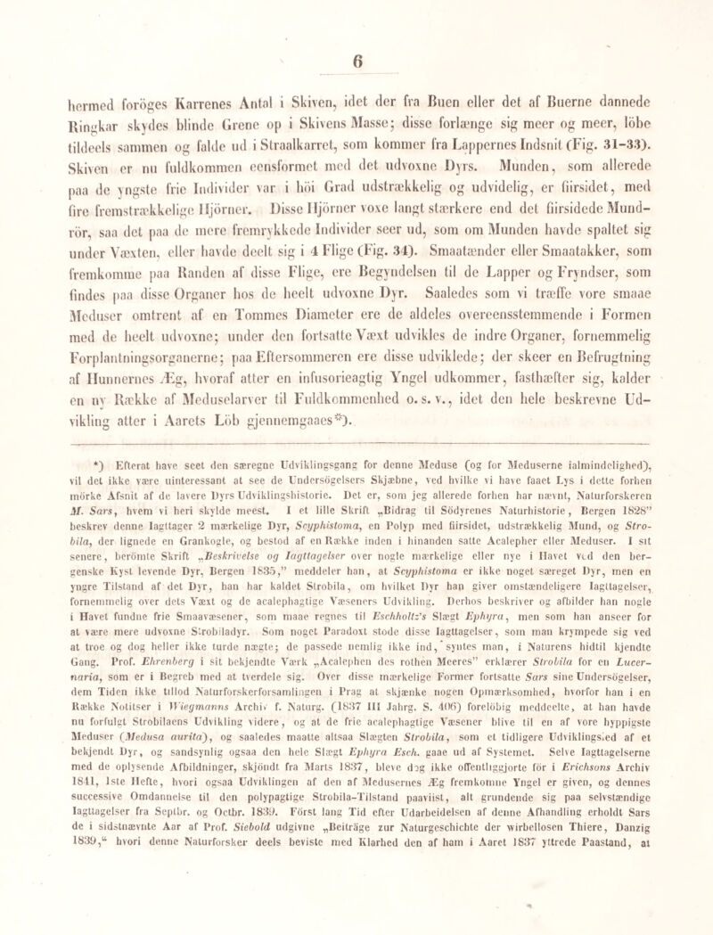 53 for, at et lille ovalt Dyr, der bevæger sig ved Fimrehaar, og i alle Henseender ligner Yngelen, der fremkommer af Ikternes Æg, netop i tredie Generation bliver til et disto— maagtigt Dyr. Der lever nemlig baade i de indre Organer og i det ydre Sljjm af Vore almindelige Ferskvandsmuslinger {Anadonla) en overordenlig Mængde af Smaadyr, som •• ere synlige for det blotte Gie som smaae, ovale Punktlegemer, der ere lyse med melke- livide Ender, og bevæge sig paa en egen hvirvlende Maade. Lagte under Mikroskopet, seer man, at de ere nyredannede, meget flade, med dunkiere Endepartier, og paa hele Over- lladen, som det synes, besatte med Fimrehaar, saa at de fremkalde Billedet af Paramæcium eller Colpodium, og rimeligviis vilde man, havde man de nodvendige Hjælpemidler, henfore dem til en Art af disse Slægter. Jeg kan ikke skjonne rigtigere end at Figurerne 7, 8, 9 Tab. 13. Zool. Danica hore herhen; og vist er det, at det er disse Smaadyr som v. Baer i sin Afhandling om Disloma duplicata omtaler under Navnet Paramæcium, og afbilder i hans “chaotisches GewimmeP i det Indre af Anadonterne. Disse paramæcium-agtige Smaadyr tumle omkring i de vandforende Kanaler, saavel i Kappen, som i Fodeh, og i de indre Dele af Dyret (Nyren f. Ex.); man kan ofte iagttage mange af dem paa eet Sted, og da bliver man let vaer at de ikke alle ere lige bevægelige; nogle have nemlig alle Fimrehaarene, medens andre have tabt dem; disse sidste ligge altsaa rolige, eller ere endog fasthæftede eller fastsugede, og deres Masse er bleven mere parenchymatos. Overalt i Muslingerne, hvori hine Paramæcier gaae, findes ogsaa andre mere parenchymatose og meer eller mindre regelmæssig ovale Legemer, der ere noget nedtry kte og fasthæftede. Det er ikke vanskeligt paa den Mængde, der som oftest findes, i alle Henseender at paavise den fuldstændigste Overgang fra disse ovale Legemer til de fasthæftede, dodsigblevne Paramæcier, saa at det ikke har været mig muligt at skjelne mellem dem, og jeg seer derfor i den hele Række af Over¬ gange kun Gangen i de fimrehaarede Smaavæseners Omdannelse til ubevægelige paren¬ chymatose Legemer. Ere disse end ubevægelige, kunne de dog ikke ansees for dode, thi man kan let forfolge deres stadige Tiltagen i Storrelse, og denne Tiltagen viser sig tydelig som en Væxt ved Ernæring, og ikke som en Udspænding ved Masser, som trykke indvendig fra. Fra Længde have de rigeligen naaet -^y', og i samme For¬ hold er en lysere Plet, der rober en indre Huulhed, tiltaget i Storrelse. Naar disse Organismer have naaet en Storrelse af ■3V? er deres indre Huulhed ganske tydelig fvidt med smaa, ovale eller kuglerunde Legemer, som ere Kiim, der fra nu af ere i en kjendelig Udvikling. Jo mere disse Organismer voxe, desto mere parenchymatose og brokkelige blive de, og deres ydre Masse bortsmulrer ved det allerringeste Tryk, saa at der kun bliver en stærk indre Hinde tilbage, som begrændser Huulheden, hvori Kimene ligge. Denne Bortsmulren finder især Sted, naar de have erholdt deres fulde Storrelse