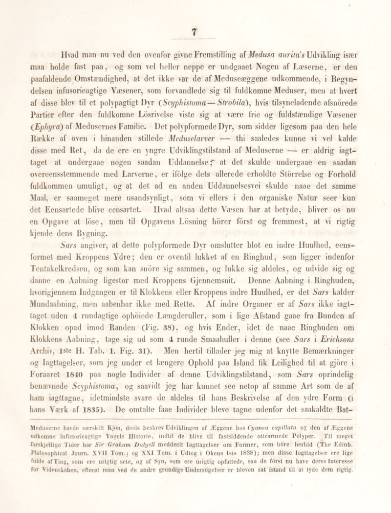 59 om ikke alle, Ilolostomer hos Fiskene ere omgivne af saadanne Kapsler, og altsaa for¬ puppede, — Antage vi nu, hvilket vore nuværende Kundskaber synes at berettige os til, at disse Former ere eiendommelige for Fiskeoiet, da de ikke ere bievne iagttagne i andre Organer, og lægge vi nu tillige den rette Vægt paa den af v. Nordmann gjorte Iagtta¬ gelse, at disse Pupper eller i Hylster levende Holoslomer, ofte findes over Fiskenes hele Hud, enten tæt under Epidermis eller indtrængte i det yderste Muskellag, saa see vi atter ret tydelig udtalt, hvor mangfoldige Individer der maa gaae tilgrunde af saadanne Dyr, selv om de naae den Organisme, paa hvis Bekostning de ere bestemte til at leve, naar de ikke tillige naae det Organ eller det Sted, hvor Betingelserne for deres fremtidige Udvikling findes. — At et andet af de af v. Nordmann beskrevne og afbildede Væ¬ sener ligeledes kun er en Puppetilstand, nemlig Distomum annuligerum, Tab. 1. Fig. 5—10, er ifdlge det Forangaaende aldeles ikke at betvivle; den lever ligeledes i Abor- reoiet; men v. Nordmann har aldrig fundet den, uden forpuppet. Efterat jeg saaledes, som jeg haaber, har paaviist, at ikteartede Væsener, eller Suge¬ orme, ogsaa hos Fiskene maae komme udenfra og gaae ind i Organerne, og netop, som det synes, idet de undergaae en Metamorphose, vil jeg kun tilfoie en Iagttagelse, som gjor det rimeligt, at ogsaa de hdiere Dyrs Sugeorme, idelmindste Batrachiernes, ere trængte ind uden¬ fra. Jeg har nemlig tæt under Huden af den almindelige Froe (Rana tcmporaria') truffet paa smaae Kapsler, som jeg maatte ansee for Pupper, efter hvad jeg hidtil har kjendt til Indvoldsormenes Forvandling, og ved at aabne dem bekræftedes min Formodning, thi de indeholdt stedse et ikteartet Dyr og navnlig en Amphis(omum: og da nu Individer, som ligne den, temlig hyppig findes i Tarmkanalen (A. clavatum ?), og jeg fandt Pupperne oftest paa Mesenteriet og endog paa Cellevævet, som omgav Tarmen, har jeg ikke kun¬ net antage andet, end at Individerne i Tarmkanalen havde deres Oprindelse fra saadanne Pupper, og vare trængte gjenncm Huden. Dog — det vil vist ikke vare ret længe, in¬ den det bliver en almindelig Ei faringssætning, at den storste Deel af disse plagende Gjæ- ster, gaae den korteste Vei gjennem Huden ind i de inderste Organer. Er en Metamorphose meget udbredt eller endog almindelig indenfor een Afde¬ ling af Indvoldsormene, saa opkaster naturligviis det Sporgsmaal sig af sig selv, om der da ikke ogsaa, hvad de andre Afdelinger af samme Orme angaaer, er nogen Bimelighed for, at en saadan Omdannelse ved en enkelt Metamorphose finder Sted, eller om de maaskee endog erholde deres Udvikling igjennem en Kække af vexlende Generationer, og i Begyndelsen leve udenfor de Organismer, til hvilke deres Liv senere bliver bundet. Skjbndt jeg her ikke kan indlade mig paa nogen egentlig Besvarelse af disse Sporgsmaal, 8*