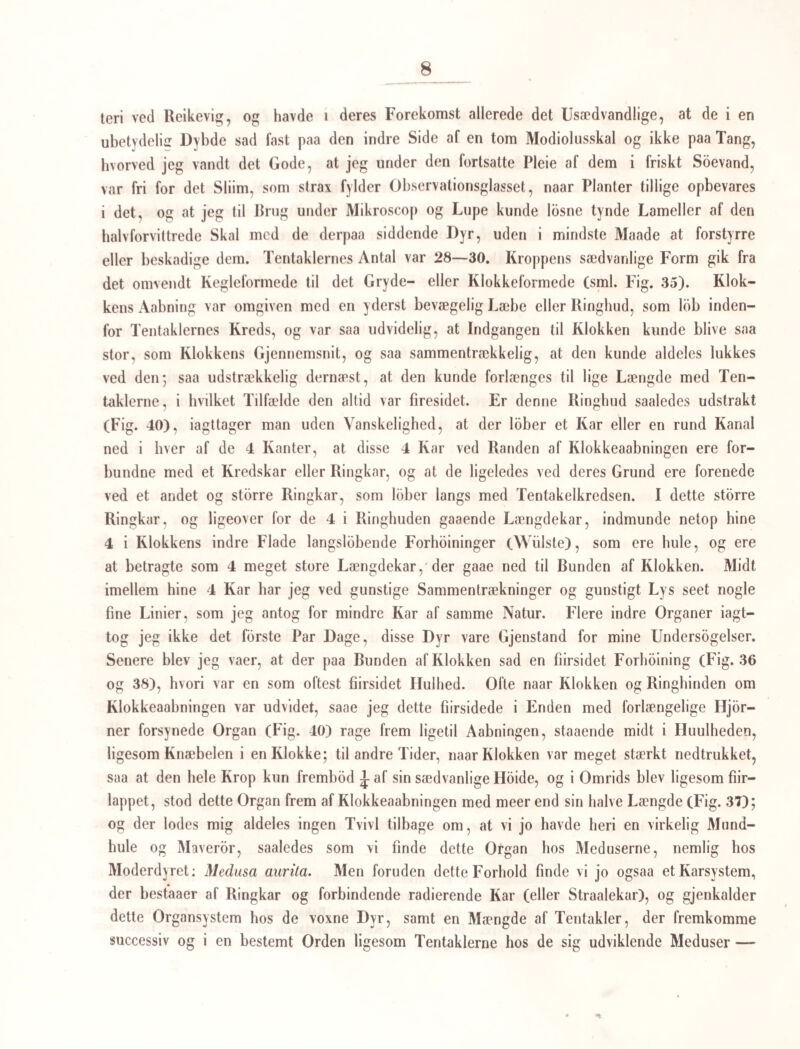 63 nes, inden de Idsrives fra Ammedyret, og som beskyttende Hylstre om Æggene gaae de gjennem de naturlige Veie ud af de Dyr, de have plaget, rimeligviis for at bringe deres Art ind i et lignende Dyr igjen, under en anden Form og i andre Indvider. *) V. Slutningsbetragtning over de vexlende Geuerationer og deres Betydning i Naturen. {Jpamningen er altsaa ikke længere noget enkeltstaaende Phænomen i Naturen; del, at et Dyr foder en Yngel, som er og forbliver dens Moder ulig, men som frembringer et nyt Afkom, der enten selv eller i sit Afkom igjen vender tilbage til det oprindelige Moderdyrs Form, er et Phænomen, som ikke er indskrænket indenfor en enkelt Klasse eller en enkelt Række; Hvirveldyrenes Række er den eneste, indenfor hvilket Phænome- net endnu ikke har viist sig. **) Alt tyder hen paa, at der er noget Gjennemgribende i denne Udviklingsgang, og at den ligesom optræder med en vis Nodvendighed; den vil derfor sikkert snart erkjendes i en langt storre Udstrækning og Almindelighed. Den tor ikke *) Den Udvikling, Bændelormenes Æg gaae imode, maae udentvivl skee under ganske særegne Omstæn¬ digheder. Prof. Eschricht gjor opmærksom paa, at Æggene, som ere i Klumper og omhyllede af et tyktSliim, gaae bort af Leddet under en Indpakning, som havde de en lang og besværlig Reise at gjbrc; jeg har ogsaa været meget forbauset over at see de enkelte Led af Faarets og Hundens Bændelorme gaae bort hvert for sig med Æggene i, og ligesom i et bestemt Forhold til de bortgaaende Excrementer, hos et af Bændel¬ orme stærkt plaget Lam var det mig endog paafaldende, hvor regelmæssig hvert Led af Bændelormen fulgte ud gjennem Endetarmen med 4, 5 Excrementknoller, saa at jeg uvilkaarlig maalte falde paa den Tanke, at hine Knollers Skjæbne maaskee betingede ikke blot Kimens Udvikling i Æget, men ogsaa Fosterets Henforing paa nye Organismer. Hvorledes Tingen end forholder sig, kan jeg ikke tvivle paa at Indvoldsormene i visse Stadier e.ler Generationer have en geographisk Udbredning og Fordeling i Naturen (f. Ex. i Vandet) uden¬ for de Organismer,de til andre Tider plage. — Vi kunne ellers ikke let tænke os Menneskenes eller Huns- dyrenes Indvoldsorme især forekommende hos visse Racer eller spredte over langt fra hinanden liggende Egne. **) Vi kunne til de i det Forcgaaendc fremstillede Exempler eudnu fdie den cycliske Udvikling hos Vorticellerne, saaledes som Ehrenberg har viist os det for disse Infusionsdyr.