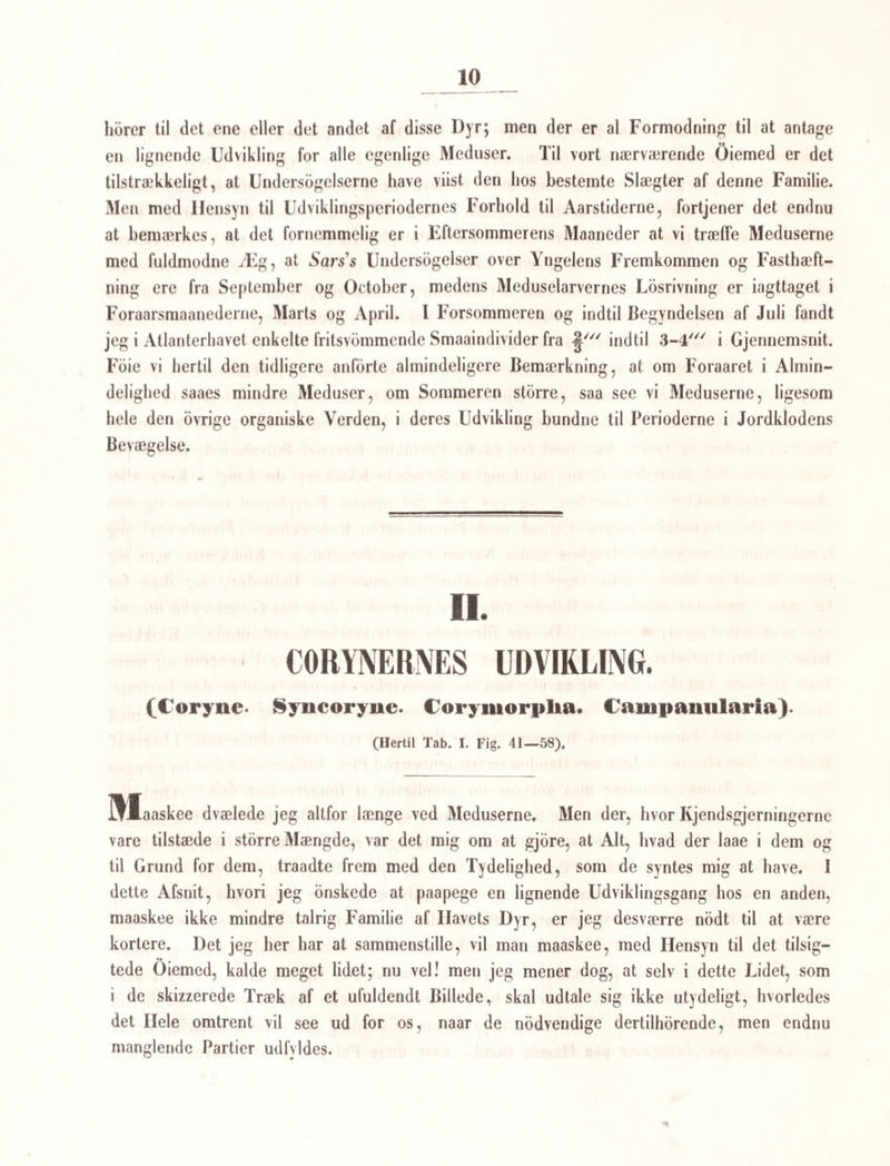 Individer, indtil den efter de nærmest forudgaaende Generationer, Bæger og Krone, træ¬ der frem med fuldkomne mandlige og qvindelige Individer, Storblade og Frugtblade (saa at ikke engang i Væxternes Rige den grovere Ilermaphroditismus er gjeldende, som man endnu troer at sce i Dyrriget), og efter en Befrugtning frembringe Froe, som atter gjennemlobe den samme Rane. Det er denne store og dybe Lighed, som jeg tinder, at Indvoldsormene og alle ammende Generationer have med Planteriget, og som jeg i det Foregaaende har henpeget paa; jeg vilde næsten sige, at det er noget mindre Fuldkomment, som er bleven hængende ved Dyrelivet, da dette hævede sig op igjennem Plantelivet. §