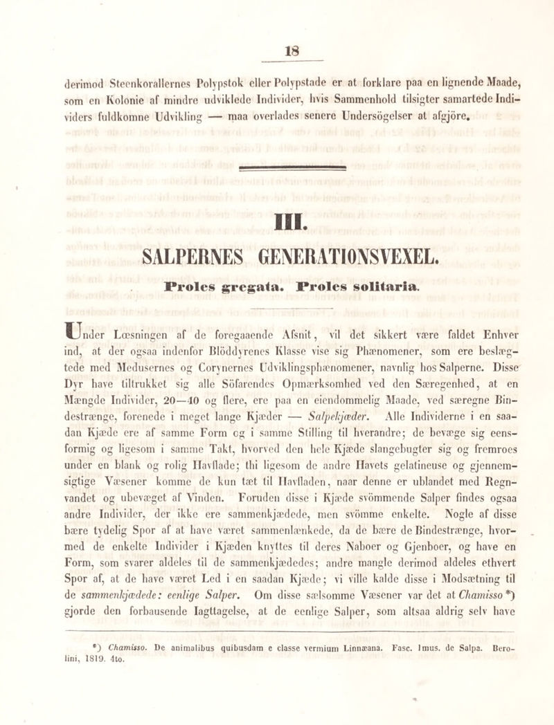 7 Hvad man nu ved den ovenfor givne Fremstilling af Medusa auritd’s Udvikling især maa holde fast paa, og som vel heller neppe er undgaaet Nogen af Læserne, er den paafaldende Omstændighed, at det ikke var de af Mcduseæggene udkommende, i Begyn¬ delsen infusorieagtige Væsener, som forvandlede sig til fuldkomne Meduser, men at hvert af disse hlev til et polypagtigt Dyr QScijphistoma — Strobila), hvis tilsyneladende afsnorede Partier efter den fuldkomne Losrivelse viste sig at være frie og fuldstændige Væsener (Ephyrd) af Medusernes Familie. Det poly pformede Dyr, som sidder ligesom paa den hele Række af oven i hinanden stillede Meduselarver — thi saaledes kunne vi vel kalde disse med Ret, da de ere en yngre Udviklingstilstand af Meduserne — er aldrig iagt¬ taget at undergaae nogen saadan Uddannelse at det skulde undergaae en saadan overeensstemmende med Larverne, er ifolge dets allerede erholdte StorreLse og Forhold fuldkommen umuligt, og at det ad en anden Uddannelsesvei skulde naae det samme Maal, er saameget mere usandsynligt, som vi ellers i den organiske Natur seer kun det Uensartede blive eensartet. Hvad altsaa dette Væsen har at betyde, bliver os nu en Opgave at lose, men til Opgavens Losning horer forst og fremmest, at vi rigtig kjende dens Bygning. , Sars angiver, at dette polypformede Dyr omslutter blot en indre Huulhed, eens- formet med Kroppens Ydre; den er oventil lukket af en Ringhud, som ligger indenfor Tentakelkredsen, og som kan snore sig sammen, og lukke sig aldeles, og udvide sig og danne en Aabning ligestor med Kroppens Gjennemsnit. Denne Aabning i Ringhuden, hvorigjennem Indgangen er til Klokkens eller Kroppens indre Huulhed, er det Sars kalder Mundaabning, men aabenbar ikke med Rette. Af indre Organer er af Sars ikke iagt¬ taget uden 4 rundagtige ophbiede Længderuller, som i lige Afstand gaae fra Bunden af Klokken opad imod Randen (Fig. 38), og hvis Ender, idet de naae Ringhuden om Klokkens Aabning, tage sig ud som 4 runde Smaahuller i denne (see Sars i Erichsons Archiv, iste H. Tab. 1. Fig. 31). Men hertil tillader jeg mig at knytte Bemærkninger og Iagttagelser, som jeg under et længere Ophold paa Island fik Leilighed til at gjore i Foraaret 1840 paa nogle Individer af denne Udviklingstilstand, som Nars oprindelig benævnede Scyphistoma, og saavidt jeg har kunnet see netop af samme Art som de af ham iagttagne, idetmindste svare de aldeles til hans Beskrivelse af den ydre Form (i hans Værk af 1835). De omtalte faae Individer bleve tagne udenfor det saakaldte Bat- Meduserne havde særskilt Kjon, deels beskrev Udviklingen af Æggene hos Cyanea capillata og den af Æggene udkomne infusorieagtige Yngels Historie, indtil de blive til fastsiddende ottearmede Polyper. Til meget forskjellige Tider har Sir Graham Dalyell meddeelt Iagttagelser om Former, som hore herhid (The Edinb. Philosophical Journ. XVII Tom.; og XXI Tom. i Udlog i Okens Isis 1838); men disse Iagttagelser ere lige fulde af Ting, som ere urigtig sete, og af Syn, som ere urigtig opfattede, saa de forst nu have deres Interesse for Videnskaben, efterat man ved de andre grundige Undersøgelser er bleven sat istand til at tyde dem rigtig.
