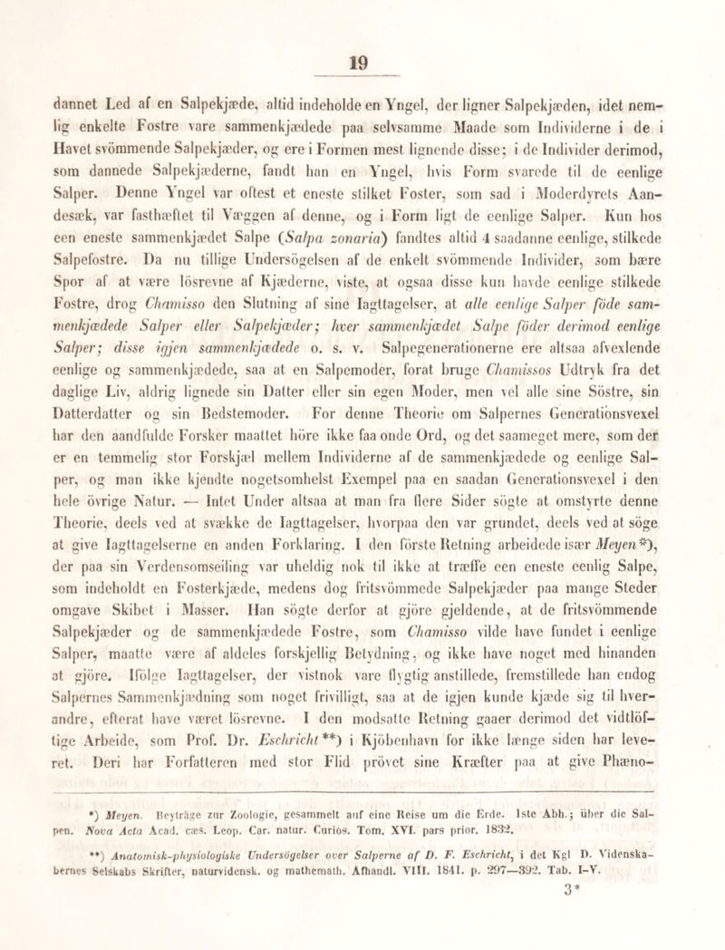 mod eet Ord, vi gj en finde i delle, tilsyneladende polyp formede, l)yr en virkelig Medase, mm den er fastsiddende. Disse polypformede Meduseindivider erholde altsaa en dem eiendommelig Udvikling, forend der senere uddanner sig Meduselarver i deres Bagkrop (om jeg maa bruge dette Udtryk), og der gives ingen Iagttagelse, som taler for, at de, efter Larvernes Uddannelse og Løsrivelse, gaae nogen Udvikling imode; derimod er det iagttaget, at imod den fuldkomne Udvikling af Larverne træffes Stokkene uden noget saadant paasiddende polypformet Individ. Vi maae derfor antage, efter vore nærværende Kundskaber, at disse Individers Rolle er forbi, naar Larverne have naaet en bestemt Udvikling, at deres hele Existens kun er beregnet paa at fremme en Række af samartede Væseners fuldkomnere Opklækning, og at de altsaa forholde sig til disse ikke blot som en forudgaaende, forberedende og opfostrende Generation eller Kuld, men, forsaavidt som de ikke ved selvstændige og særlige Hand¬ linger, men ved deres Liv og af deres Legeme pleie de dem anbetroede Væsener, tillige som opammende Individer, dem jeg i det Folgende vil betegne med det korte Navn: Ammer (allrices). Da der ifølge Iagttagelser, gjorte baade af Sars og Siebold, af Medusernes /Eg fremkomme alene saadanne Skabninger, som sætte sig fast, og som alle paa den oftbe- rdrte Maade uddanne sig til polypformede Ammer, og opamme Meduselarver, bliver der en ikke ringe anatomisk og physiologisk Eorskjel mellem Ammerne, der følgelig alle ere af samme Kjon, og de fuldkomne Meduser, hvis Individer ere fordeelte i tvende Kjdn. Ileri træffe vi imidlertid paa en stor Naturovereensstemmelse, thi overalt i Naturen hvor vi finde Yngelens Opfostring overdraget paa særegne Individer, ere disse stedse af eet Kjon, og ere qvindelige Individer, hos hvilke de kiimberedende Kjonsorganer forblive i en uudviklet Tilstand, medens netop ved denne Hemning Driften for Artens Vedlige¬ holdelse kommer til at tage en eiendommelig Retning. At Ammerne oftere af Sars bleve iagttagne at formere sig ved Knopper eller ved Knopskydning, forandrer ikke Fremstillingen af deres egenlige Kjonsforhold. Man kunde vel endog see Andet i denne Knopskydning end netop det at Ammerne formerede sig*). Vel er denne Udviklingsgang endnu ikke forfulgt uden hos Medusa aurila, og Cyanea capillata, vore 2 almindeligste Medusearter, hos hvilke de tidligere Udviklings¬ tilstande stemme endog saameget overeens, at det er ubestemmeligt om en saadan Amme *) Det cr saaledes meget paafaldende, at et hvilketsomhelst Sted af Ammens Krop er lige skikket til at udskyde en Knop. Turde man ikke opkaste den Indvending: har der ikke undertiden været flere Embryoner i Ægget, og har det ene ikke udviklet sig noget paa de andres Bekostning, saa de fbrst senere kunne gj'ire deres Individualitet gjeldende? ere ikke flere af disse Knopper opstaaede af den selvsamme Yngel, som har hæftet sig paa et kort forud hæftet Individ? o. s. v. *2