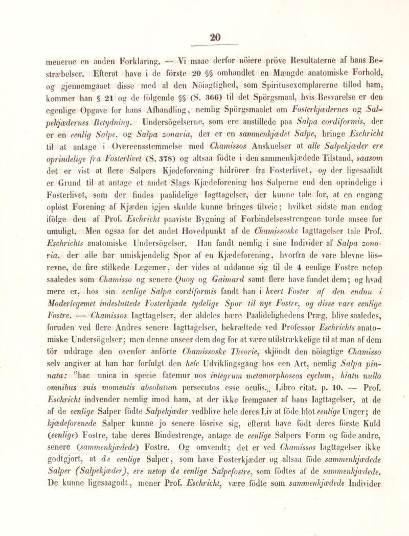 Omgivelse; (hi deels syntes de ikke at lide noget derved, da de efter Befrielsen bevægede sig endnu mere levende end forhen, og de, som ikke losrevc sig fra Polypen, ogsaa ophorte at bevæge sig efter det samme Tidsrums Forlob, som de losrevne; deels har jeg i Vand¬ skorpen over de samme Punkter, hvor jeg tidligere havde fra Bunden erholdt flere Exem- plarer af min Corync fritillaria (nemlig under Orfarsey, i Bugten tæt uden for Reikevig) erholdt et meduselignende Dyr, som jeg maa antage for en mere udvoxen, fri Coryne- klokke, netop af den samme Art. Fig. 44 fremstiller det i naturlig Storrelse, Fig. 4:5 noget og 45 meget forstorret. Saavel i ydre Form som i Bygningen af de enkelte Dele gjenkaldte disse Individer saa aldeles Klokkerne, naar jeg undtager Storreisen, at jeg kun veed at anføre de Forskjelligheder, som det ved det længste Hjorne siddende lappede Organ frembod. Dette hos Coryneklokkeme som en Vorte eller Opsvulming fremtræ¬ dende Organ har nu uddannet sin bredere Grunddeel til 2 Sidelapper og den tyndere Endedcel til en mindre (som det syntes mig, indskaaret) Endelap. Organet er ligesom blæret eller fyldt med Smaakugler, og fra dets Grund havde 2 meget lange Randtraade deres Udspring. Betragtede under en temmelig stærk Forstørrelse viste disse sig besatte med næsten krandsstillede Smaablærer. Bevægelsen var aldeles den samme, som hos de losrevne Coryneklokker; under en rhytmisk Ud- og Indpompen af Vandet si odte de sig nemlig frem, medens de lange Traade under alleslags slangeagtige Bugtninger hang efter dem. Da disse storre Individer bedre tillade at følge enkelte Organers Leie, vil jeg her endnu anfdre, at der i Klokkens 4 indre Kanter nedlob et meget flint Kar næsten ligetil Randen, hvor jeg ikke var istand til at forfølge det længere. De ydre Kanter vare melkehvidlige, byggede paa en egen Maade, idet der i hver af de storre Celler, hvoraf de melkehvide Linier eller Rande paa hver Kant dannedes, var en meget mindre, kuglet Celle, som med den ene Halvdeel laae udenfor, med den anden indenfor Huden (mon Neldeorganer?) (Fig. 46); en lignende Bygning fandtes i en melkehvid Linie, som gik paa Klokkens nederste Rand, og som et Ringorgan forenede de 4 andre. De trekantede Oiepletter vare dannede ligesom hos Klokkerne paa Corynen, men storre. 1 nogen Afstand fra den længere Rand, men forresten aldeles jevnsides med den, gik 2 svagt zikzakboiede Linier (Kanaler (a)) ned til det særegent udviklede lappede Organ. Et Organ, der udvikler sig saa eiendommeligt og stærkt, maa ogsaa nodvendig have en bestemt og væsenlig Betydning, og, da det udvikler sig saa seent, og er, som det syntes, fyldt med Kugler eller Blærer, kan jeg ikke andet end ansee det for et Forplantningsorgan. Hvad jeg ved denne Forplantning er bleven overbeviist om, nemlig at idetmindste ved denne Art af Coryne, Klokkerne o: de klokkeformcde Individer losne sig fra del kolleformede Polvpindividium, og svømme i Skikkelse af Smaameduser om i de ovre Lag