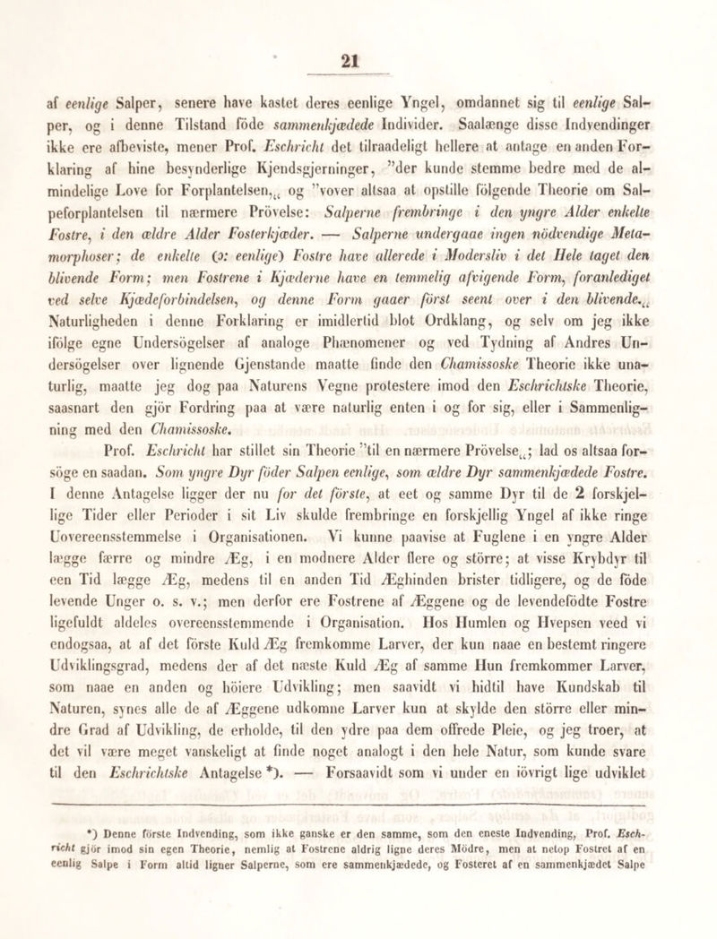 af Vandet, er ikke andet end hvad R. Wagner, Sars og Lovén have formodet om andre Arter af Familien paa Grund af Klokkernes Form og rhytmiske Bevægelse; og mis¬ mindes jeg ikke aldeles, har endog Sars skriftlig eller mundtlig meddeelt mig, at han i de senere Aar har iagttaget at Klokkerne have losrevet sig. Man sammenligne i denne Henseende R. Wagners i 1832 ved det adriatiske Hav anstillede Undersogelser om Coryne aculeata, Isis 1833, S. 256 Tab. xi. At Klokkerne ofte ere ægfrembringende, og altsaa i dette Tilfælde Hunner, er forlængst iagttaget; man see desangaaende Lovéns vpperlige Afhandling om Syncoryne ramosa Sars (i Svenska Wetenskaps Akademiens Handlingar Aar 1836 og derfra i Wiegmanns Archiv for 1837. S. 322. Tab. vi) og R. Wagners Figur af Coryne valgavis i hans Icones Zootomicæ 1841. Tab. xxi. tig. xvi. Men endnu stærkere gjenkalde Forholdene ved Sars’s nye Dyr Corymorpha nutans, hvad der viste sig hos min Coryne fritillaria. Til Sammenligning har jeg stillet S ars1 s Figur af een af dens Klokker ved Siden af den (Fig. 47). De fire Kanter, bemærker Sars udtrykkelig, ende sig i ligesaamange Knuder, og den ene af disse er altid stdrre end de andre og bærer paa sig en mindre rund Knop. Heri gjenkjender man let det hos den frie Form fundne, lappede Organ (Forplantningsorgan). Den Anskuelse, som Sars (Beskr. o. s. v. S. 25) yttrer, og som igjen anfores af Lovén (1. c. S. 322), at Klokken skulde Idsrive sig og blive til en Coryne eller Kollepolyp. idet den ovennævnte Knop paa det ene Hjorne skulde forlænge sig til Polypens Stilk, vil vist Ingen dele med Sars, og denne Naturforsker selv vil vist ikke hylde den længere. En Omdannelse af de klokkedannede Individer til de kdlledannede Individer eller Coryner maa jeg ifolge begges Bygning og ifolge de for Videnskaben allerede vundne Fakta ansee for aldeles umulig, uagtet en direkte Iagttagelse fra en ældre Tid synes at tale derfor. O. F. Muller, Zool. Dan. p. 3 (men sml. d. DanskeUdg. S. 13), angiver nemlig, at de affaldne Kapsler skvde frem til nye Polvper. Efter min Mening ere de klokkeformede Individer de fuldkomnere og meest udviklede Individer, som ere bestemte til at forplante Arten, og rimelig findes der baade Hanner og Hunner mellem dem. Hos Syncoryne ramosa Sars CLovén 1. c.), Coryne echinata CR. Wagn. Isis 1837 1. c.) og Coryne valgavis (R. Wagn. Icones zootom. I. c.) seer man Æggene dannede i de klokkeformede Individer, medens disse endnu sidde fasthæftede til Kollepolypen; hos Cor. fritillaria og sandsynligviis hos Corymorpha nutans Sars uddannes Æggene forst, efterat Klokkerne eller de klokkeformede Individer have Idsrevet sig, og som frie medyselignende Væsener modtaget en fuldkomnere Udvik¬ ling. I Analogie med de Resultater, jeg i det foregaaende Afsnit kom til, kan jeg alt¬ saa i selve Koilepolyperne kun see en forudgaaende Generation, en opammendc Slægt eller Kuld af Ammer, der forsaavidt er kjdnslos, som Kjonsorganerne ikke ere udviklede hos den.