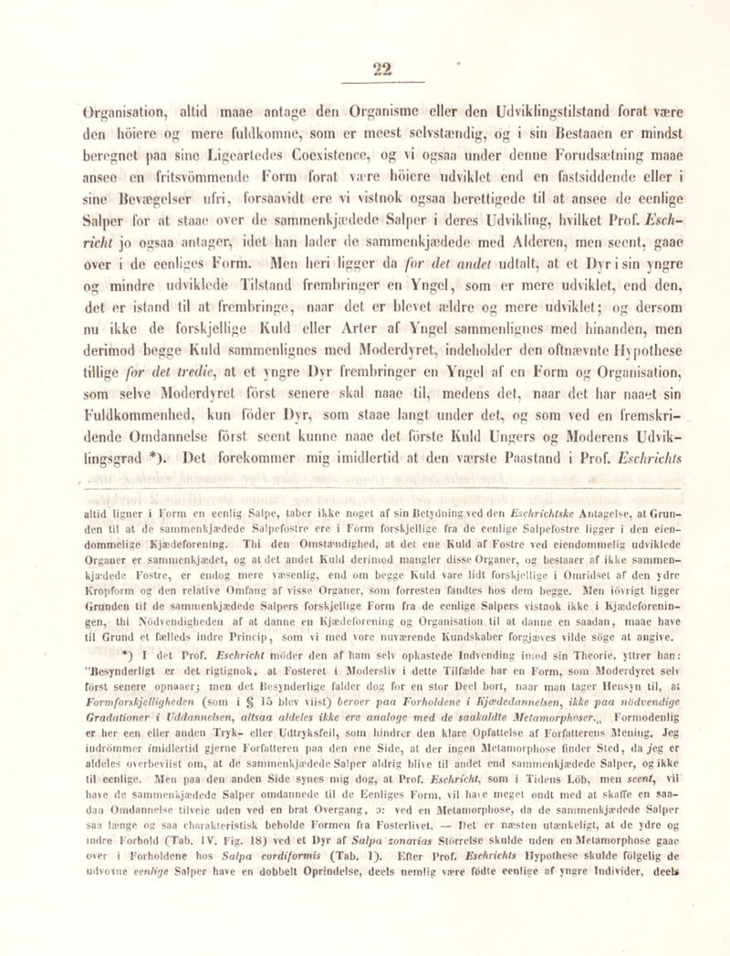 menerne en anden Forklaring. — Vi maae derfor noiere prove Resultaterne af hans Be¬ stræbelser. Efterat have i de fdrste 20 §§ omhandlet en Mængde anatomiske Forhold, og gjennemgaaet disse med al den Noiagtighed, som Spiritusexemplarerne tillod ham, kommer han § 21 og de fdlgende §§ (S. 366) til det Sporgsmaal, hvis Besvarelse er den egenlige Opgave for hans Afhandling, nemlig Spdrgsmaalet om Fosterkjædernes og Sal- pekjædernes Betydning. Undersøgelserne, som ere anstillede paa Salpa cordiformis, der er en eenlig Salpe, og Salpa zonaria, der er en sammenkjædet Salpe, bringe Eschricht til at antage i Overeensstemmelse med Chamissos Anskuelser at alle Salpekjæder ere oprindelige fra Fosterlivet fS. 378) og altsaa fodte i den sammenkjædede Tilstand, saasom det er vist at liere Salpers Kjedeforening hidrorer fra Fosterlivet, og der ligesaalidt er Grund til at antage et andet Slags Kjædeforening hos Salperne end den oprindelige i Fosterlivet, som der findes paalidelige Iagttagelser, der kunne tale for, at en engang oplost Forening af Kjæden igjen skulde kunne bringes tilveie; hvilket sidste man endog ifolge den af Prof. Eschricht paaviste Bygning af Forbindelsesstrengene turde ansee for umuligt. Men ogsaa for det andet Hovedpunkt af de Chamissoske Iagttagelser tale Prof. Eschrichts anatomiske Undersøgelser. Han fandt nemlig i sine Individer af Salpa zono- ria, der alle bar umiskjendelig Spor af en Kjædeforening, hvorfra de vare bievne los¬ revne, de fire stilkede Legemer, der vides at uddanne sig til de 4 eenlige Fostre netop saaledes som Chamisso og senere Qnoy og Gaimard samt flere have fundet dem; og hvad mere er, hos sin eenlige Salpa cordiformis fandt han i hvert Foster af den endnu i Moderlegemet indesluttede Foslerkjæde lydelige Spor til nye Fostre, og disse vare eenlige Fostre. — Chamissos Iagttagelser, der aldeles bære Paalidelighedens Præg, blive saaledes, foruden ved flere Andres senere Iagttagelser, bekræftede ved Professor Eschrichts anato¬ miske Undersøgelser; men denne anseer dem dog for at være utilstrækkelige til at man af dem tor uddrage den ovenfor anforte Chamissoske Theorie, skjondt den noiagtige Chamisso selv angiver at han har forfulgt den hele Udviklingsgang hos een Art, nemlig Salpa pin- nata: ”hac unica in specie fatemur nos inlegrum metamorphoseos cyclum, hi alu nidlo omnibus suis momentis absolutum persecutos esse oculis.a Libro citat. p. 10. — Prof. Eschricht indvender nemlig imod ham, at der ikke fremgaaer af hans Iagttagelser, at de af de eenlige Salper fodte Salpekjæder vedblive hele deres Liv at fode blot eenlige Unger; de kjædeforenede Salper kunne jo senere losrive sig, efterat have født deres fdrste Kuld (eenlige) Fostre, tabe deres Bindestrenge, antage de eenlige Salpers Form og fode andre, senere (sammenkjædede) Fostre. Og omvendt; det er ved Chamissos Iagttagelser ikke godtgjort, at de eenlige Salper, som have Fosterkjæder og altsaa fode sammenkjædede Salper (Salpekjæder), ere netop de eenlige Salpefostre, som fødtes af de sammenkjædede. De kunne ligesaagodt, mener Prof. Eschricht, være fodte som sammenkjædede Individer