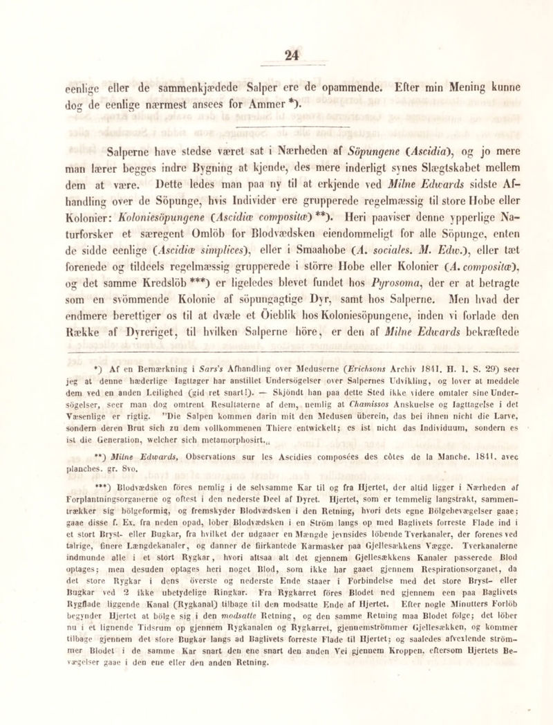 29 Naale eller Pigge, som inden i Kraven danne en Art af Tornekrands om Mundåabnin- gen. Med den tykkere Ende ligge disse Pigge afvexlende Munden Ijernere eller nær¬ mere i 2 med Mundaabningen coneentriske Kredse; hver af Piggene ender derimod med den spidsere Ende i en af Kraverandens Tænder. Mundaabningen kommer ved de for- skjellige Sammentrækninger kun sjelden til at ligge i den forreste Ende af Byret, men derimod sædvanligt lidt bag for denne paa Bugfladen; den kan fremtrykke Mundranden saaledes at denne faaer Udseende af en Mundaabningen omgivende Sugeskive. Svælg¬ hoved findes, men det synes ikke meget muskulost. Noget længere tilbage end Midten af Kroppen sees en temmelig stor Sugeskive (Bugsugeskiven), der i Midten er meget fordybet, og hvis Rand kan udvide sig paa forskjellig Maade. — Tæt foran Haleroden er en lysere Plet omgiven med skarpere morkere Rande; det synes at være en indre Huulhed med (contractile) sammentrækkelige Vægge; men det er kun Rodenden af Ha¬ len, som skinner igjennem. Derimod ligger tæt foran denne en meget mindre kreds¬ rund Plet, som er en Aabning eller Pore. Af indre Organer, som skinne igjennem den halvgjennemsigtige Hud, falder især i Oinene et storblæret Organ, som tager sin Begyndelse tæt ved Kraveranden, fort¬ sætter sig ned til Bugens Sugeskive, og derpaa sender en Green ned paa hver Side af denne næsten ligetil Kroppens Bagrand. Da dette Organ bestaaer af blæreagtige Sække, som ikke munde ind i hverandre, og ikke i Forening danne nogen Kanal, men derimod, som det synes, aabne sig ned i en under dem liggende Huulhed, har jeg anseet det for en Lever. Fra Mundhulen sees en Kanal at gaae til den forreste Ende af dette Or¬ gan, uden at gaae ind i det; da denne Kanal er en Osophagus eller Madpibe, maa jeg antage at en Mavehuulhed gaaer under det leveragtige Organ, og er ligedannet med dette. Nogle slangebugtede Organer, om hvis rette Betydning jeg endnu er uvis, gaae ned paa begge Sider af Kroppen; de ere tildeels fyldte med en Mængde meget smaae, ligesstore Kugler eller Blærer. Deres Lob nedad har jeg kun kunnet forfolge omtrent til Midten af Sugeskiven; om de her forsvinde, eller om det er dem, som danne en Ka¬ nal, der under visse Lysforhold i Figur af en lysere, lidet bugtet Stribe kan iagttages imellem det leveragtige Organs Grene, og synes at ende i den i Halen værende Huul¬ hed, maa jeg lade uafgjort. I den uverste Deel af deres Lob have de ikke Smaakugler i sig, men danne ligesom flere Masker, og tillige, som det synes, en Ring omkring Svælgroret. Ilalen er meget lang, næsten af lige Længde med Kroppen, til hvilken den er hæftet i et meget svagt Udsnit. Den er i hoi Grad bevægelig, sammentrækkelig og ud¬ skydelig, og paa Siderne forsynet med afvexlende Indsnoringer, og bestaaer af flere uden om hverandre liggende Hinder eller Ror; yderst er en næsten vandklar Overhud; derun-